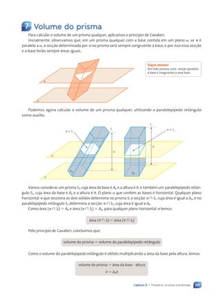 201
Capítulo 9 • Poliedros: prismas e pir‰mides
7 Volume do prisma
Para calcular o volume de um prisma qualquer, aplicamos o princ’pio de Cavalieri.
Inicialmente, observamos que, em um prisma qualquer com a base contida em um plano a, se p Ž
paralelo a a, a sec•ão determinada por p no prisma ser‡ sempre congruente ˆ base, e por isso essa sec•ão
e a base terão sempre ‡reas iguais.
a
p
Podemos agora calcular o volume de um prisma qualquer, utilizando o paralelep’pedo ret‰ngulo
como aux’lio.
a
p
h
h
p
p
S1
S2
Ab
Ab
 S1
 S2
Vamos considerar um prisma S1, cuja ‡rea da base Ž Ab e a altura Ž h, e tambŽm um paralelep’pedo ret‰n-
gulo S2, cuja ‡rea da base Ž Ab e a altura Ž h. O plano a que contŽm as bases Ž horizontal. Qualquer plano
horizontal p que secciona os dois s—lidos determina no prisma S1 a sec•ão p ù S1, cuja ‡rea Ž igual a Ab, e no
paralelep’pedo ret‰ngulo S2 determina a sec•ão p ù S2, cuja ‡rea Ž igual a Ab.
Como ‡rea (p ù S1) 5 Ab e ‡rea (p ù S2) 5 Ab, para qualquer plano horizontal p temos:
‡rea (p ù S1) 5 ‡rea (p ù S2)
Pelo princ’pio de Cavalieri, conclu’mos que:
volume do prisma 5 volume do paralelep’pedo ret‰ngulo
Como o volume do paralelep’pedo ret‰ngulo Ž obtido multiplicando a ‡rea da base pela altura, temos:
volume do prisma 5 ‡rea da base ? altura
V 5 Abh
Fique atento!
Em todo prisma, uma sec•‹o paralela
ˆ base é congruente a essa base.
Contexto_e_Aplica•›es_Matematica_V2_PNLD2015_182a214_U3_C9.indd 201 5/6/13 9:48 AM
 