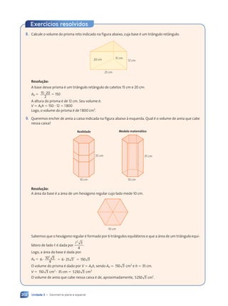 Unidade 3 • Geometria plana e espacial
202
8. Calcule o volume do prisma reto indicado na figura abaixo, cuja base é um triângulo retângulo.
25 cm
15 cm
12 cm
20 cm
Resolu•‹o:
A base desse prisma é um triângulo retângulo de catetos 15 cm e 20 cm:
Ab 5 15 20
2
? 5 150
A altura do prisma é de 12 cm. Seu volume é:
V 5 Abh 5 150 ? 12 5 1800
Logo, o volume do prisma é de 1800 cm3
.
9. Queremos encher de areia a caixa indicada na figura abaixo à esquerda. Qual é o volume de areia que cabe
nessa caixa?
Realidade
35 cm
10 cm
35 cm
Modelo matemático
10 cm
Resolu•‹o:
A área da base é a área de um hexágono regular cujo lado mede 10 cm.
10 cm
Sabemos que o hexágono regular é formado por 6 triângulos equiláteros e que a área de um triângulo equi-
látero de lado , é dada por
l2
3
4
.
Logo, a área da base é dada por:
Ab 5 6 10 3
4
6 25 3
5 3
5 3
5 3 150 3
0 3
2
? 5
? 5
? 5 ? 5
6 2
6 25 3
5 3
O volume do prisma é dado por V 5 Abh, sendo Ab . 150 3
0 3 cm2
e h 5 35 cm.
V 5 150 3
0 3 cm2
? 35 cm 5 5250 3 cm3
O volume de areia que cabe nessa caixa é de, aproximadamente, 5250 3 .
3
3 .
3 .
3 .
3 .
Exercícios resolvidos
Contexto_e_Aplica•›es_Matematica_V2_PNLD2015_182a214_U3_C9.indd 202 5/6/13 9:48 AM
 