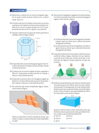 203
Capítulo 9 • Poliedros: prismas e pirâmides
35.Determine o volume de um prisma triangular regu-
lar no qual a aresta da base mede 4 cm e a altura
mede 10 3 cm.
36.Uma barra de ouro é fundida na forma de um prisma
cuja base é um trapézio. As bases desse trapézio me-
dem 8 cm e 12 cm e a altura da barra é 5 cm. O com-
primento da barra é 30 cm. Qual é o seu volume?
37. Calcule o volume de uma peça de metal cuja forma e
medidas estão na figura abaixo:
25 cm
8 cm
20 cm
38.A área lateral de um prisma triangular regular é 36 cm2
.
A altura do prisma é o triplo da aresta da base. Calcule
o volume do prisma.
39.O volume de um prisma regular de base quadrada é
700 cm3
. O perímetro da base é de 40 cm. Calcule a
altura e a área total do prisma.
40.A base de um prisma reto é um hexágono regular de
lado 8 cm. As faces laterais desse prisma são quadra-
das. Calcule o volume e a área total do prisma.
41. No canto da sala, foram empilhados alguns cubos,
como mostra a figura.
Todos os cubos têm a mesma medida da aresta, que
mede 1 m. Qual é o volume total dos cubos empilhados
na sala?
Exerc’cios
42.Seis prismas triangulares regulares de aresta da base
2 cm foram juntados formando um prisma hexagonal
regular, como mostra a figura:
6
⇒
a) O volume total dos 6 prismas triangulares somados
é igual, maior ou menor que o volume do prisma
hexagonal? Justifique.
b) A área total dos 6 prismas triangulares somados é
igual, maior ou menor que a área total do prisma
hexagonal? Justifique.
43.Uma pessoa observa de cima cada um destes prismas,
conforme indica a figura. Desenhe, em seu caderno,
o que ela vê em cada caso. Lembre-se de que o con-
torno de uma figura é sempre aparente, ou seja, nós
o vemos.
(III)
(II)
(I)
44.Antônio é proprietário de uma chácara e decidiu fazer
uma piscina para seus filhos. Para isso quer utilizar
uma área de 5 m de largura por 10 m de comprimento.
Antônio quer que sua piscina tenha uma profundida-
de de 1 m em um lado e uma profundidade de 1,90 m
em outro lado, como mostra a figura:
5 m
1,9 m
10 m
1 m
Quantos metros cúbicos serão necessários para que
Antônio encha essa piscina de modo que falte 0,4 me-
tro, na altura, para enchê-la totalmente?
a) 52,5 m3
d) 9,5 m3
b) 72,5 m3
e) 57 m3
c) 95 m3
Dam
dÕSouza/Arquivo
da
editora
Contexto_e_Aplica•›es_Matematica_V2_PNLD2015_182a214_U3_C9.indd 203 5/6/13 9:48 AM
 