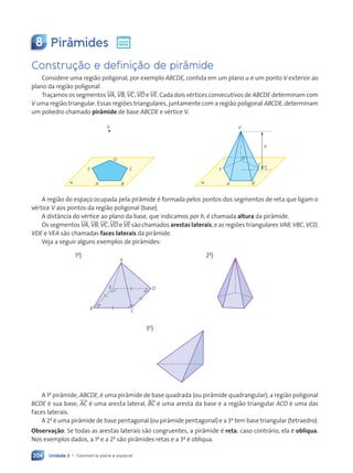 Unidade 3 • Geometria plana e espacial
204
8 Pirâmides
Constru•‹o e defini•‹o de pir‰mide
Considere uma regi‹o poligonal, por exemplo ABCDE, contida em um plano a e um ponto V exterior ao
plano da regi‹o poligonal.
Tra•amos os segmentos VA, VB, VC, VD e VE. Cada dois vŽrtices consecutivos de ABCDE determinam com
V uma regi‹o triangular. Essas regi›es triangulares, juntamente com a regi‹o poligonal ABCDE, determinam
um poliedro chamado pir‰mide de base ABCDE e vŽrtice V.
V
E C
D
A B
a
V
E
C
A B
h
a
D
A regi‹o do espa•o ocupada pela pir‰mide Ž formada pelos pontos dos segmentos de reta que ligam o
vŽrtice V aos pontos da regi‹o poligonal (base).
A dist‰ncia do vŽrtice ao plano da base, que indicamos por h, Ž chamada altura da pir‰mide.
Os segmentos VA, VB, VC, VD e VE s‹o chamados arestas laterais, e as regi›es triangulares VAB, VBC, VCD,
VDE e VEA s‹o chamadas faces laterais da pir‰mide.
Veja a seguir alguns exemplos de pir‰mides:
1o
)
B C
D
E
A
2o
)
3o
)
A 1a
pir‰mide, ABCDE, Ž uma pir‰mide de base quadrada (ou pir‰mide quadrangular); a regi‹o poligonal
BCDE Ž sua base, AC Ž uma aresta lateral, BC Ž uma aresta da base e a regi‹o triangular ACD Ž uma das
faces laterais.
A 2a
Ž uma pir‰mide de base pentagonal (ou pir‰mide pentagonal) e a 3a
tem base triangular (tetraedro).
Observa•‹o: Se todas as arestas laterais s‹o congruentes, a pir‰mide Ž reta; caso contr‡rio, ela Ž obl’qua.
Nos exemplos dados, a 1a
e a 2a
s‹o pir‰mides retas e a 3a
Ž obl’qua.
Contexto_e_Aplicações_Matematica_V2_PNLD2015_182a214_U3_C9.indd 204 5/6/13 9:48 AM
 