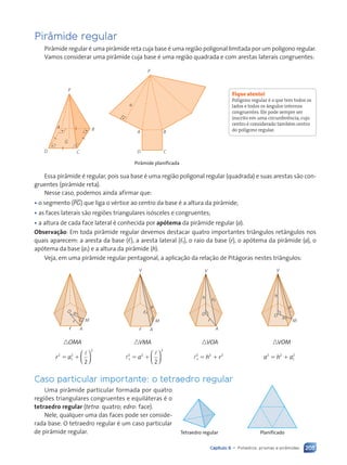205
Capítulo 9 • Poliedros: prismas e pir‰mides
Pir‰mide regular
Pir‰mide regular Ž uma pir‰mide reta cuja base Ž uma regi‹o poligonal limitada por um pol’gono regular.
Vamos considerar uma pir‰mide cuja base Ž uma regi‹o quadrada e com arestas laterais congruentes:
P
A
D
B
G
C C
A
a
B
P
D
Pir‰mide planificada
Essa pir‰mide Ž regular, pois sua base Ž uma regi‹o poligonal regular (quadrada) e suas arestas s‹o con-
gruentes (pir‰mide reta).
Nesse caso, podemos ainda afirmar que:
¥ o segmento (PG) que liga o vŽrtice ao centro da base Ž a altura da pir‰mide;
¥ as faces laterais s‹o regi›es triangulares is—sceles e congruentes;
¥ a altura de cada face lateral Ž conhecida por ap—tema da pir‰mide regular (a).
Observa•ão: Em toda pir‰mide regular devemos destacar quatro importantes tri‰ngulos ret‰ngulos nos
quais aparecem: a aresta da base (,), a aresta lateral (,1), o raio da base (r), o ap—tema da pir‰mide (a), o
ap—tema da base (a1) e a altura da pir‰mide (h).
Veja, em uma pir‰mide regular pentagonal, a aplica•‹o da rela•‹o de Pit‡goras nestes tri‰ngulos:
M
A
O a1
,
r M
A
V
a
,
,1
A
V
O
,1
h
r M
V
O a1
a
h
n n
OMA VMA nVOA
2
2
1
2
2
nVOM
a
r 5 1
l






2
1
2 2
2
1
2 2 2
l
l
l
5 1 5 1
a h r






2 2
1
2
a h a
5 1
Caso particular importante: o tetraedro regular
Uma pir‰mide particular formada por quatro
regi›es triangulares congruentes e equil‡teras Ž o
tetraedro regular (tetra: quatro; edro: face).
Nele, qualquer uma das faces pode ser conside-
rada base. O tetraedro regular Ž um caso particular
de pir‰mide regular.
Fique atento!
Pol’gono regular Ž o que tem todos os
lados e todos os ‰ngulos internos
congruentes. Ele pode sempre ser
inscrito em uma circunfer•ncia, cujo
centro Ž considerado tambŽm centro
do pol’gono regular.
Tetraedro regular Planificado
Contexto_e_Aplica•›es_Matematica_V2_PNLD2015_182a214_U3_C9.indd 205 5/6/13 9:49 AM
 