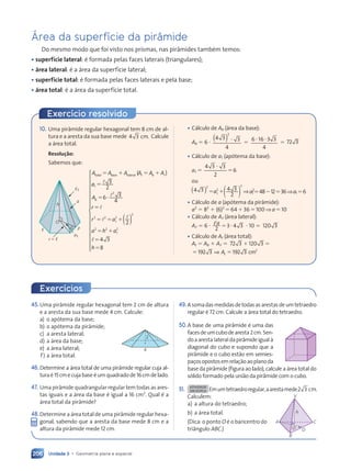 Unidade 3 • Geometria plana e espacial
206
çrea da superf’cie da pir‰mide
Do mesmo modo que foi visto nos prismas, nas pir‰mides tambŽm temos:
¥ superf’cie lateral: Ž formada pelas faces laterais (triangulares);
¥ ‡rea lateral: Ž a ‡rea da superf’cie lateral;
¥ superf’cie total: Ž formada pelas faces laterais e pela base;
¥ ‡rea total: Ž a ‡rea da superf’cie total.
10. Uma pir‰mide regular hexagonal tem 8 cm de al-
tura e a aresta da sua base mede 4 3
4 3 cm. Calcule
a ‡rea total.
Resolu•‹o:
Sabemos que:
P
,
a1
,1
a
O
r 5 ,
h
total base lateral ( )
A A
total b
l b A A
e l
e lateral (
( A A
t b
A A
A A
⫽ ⫹
l base l
e l
A A
A A
l b
l b ⫽ ⫹
A A
A A
t b
A A
A Al
a
a
A
r
r a
a h a
b
1
2
2 2
r a
r a1
2
2
2 2
a h
a h 1
2
3
2
6 3
4
⫽
⫽ ⭈
6
⫽
r a
r a ⫹
⫽ ⫹
a h
a h
2 2
a h
l
l
l
r a
r a
2 2
2 2
r a
r a
l
r a
r a
r a
r a ( )
( )
2
l
l
l⫽
⫽
4 3
4 3
8
h











































¥ C‡lculo de Ab (‡rea da base):
Ab ⫽ 6 ⭈
4 3
4 3 3
4
2
⭈
)
( ⫽
6 16 3 3
4
⭈ ⭈
6 1
6 16 3
6 3
⫽ 72 3
¥ C‡lculo de a1 (ap—tema da base):
a1 ⫽
4 3
4 3 3
2
6
⭈
⫽
ou
( )
( )
4 3
4 3
( )
( )
( ) ⇒
2
1
2
2
( )
( )
( )
( )
( )
⫽ ⫹
1
2
a
⫽ ⫹
⫽ ⫹ a2
1 ⫽48⫺12⫽36⇒a1 ⫽6
¥ C‡lculo de a (ap—tema da pir‰mide):
a2
⫽ 82
⫹ (6)2
⫽64⫹36⫽100⇒a⫽10
¥ C‡lculo de A, (‡rea lateral):
A, ⫽ 6 ⭈ ,a
2
3 4 3
⫽3 4
3 4 ⭈ 10 ⫽ 120 3
0 3
¥ C‡lculo de At (‡rea total):
At ⫽ Ab ⫹ A, ⫽ 72 3 120 3
⫹ ⫽
⫹ ⫽
⫹ ⫽
3 1
3 120 3
⫽ ⫽
19
⫽ ⫽
⫽ ⫽
2 3
2 3
2 3
2 3
⫽ ⫽
⫽ ⫽
⫽ ⫽192 3
2 3 2
⇒
⫽ ⫽
⫽ ⫽
A
⫽ ⫽
⫽ ⫽
t cm
Exerc’cio resolvido
45.Uma pir‰mide regular hexagonal tem 2 cm de altura
e a aresta da sua base mede 4 cm. Calcule:
a) o ap—tema da base;
b) o ap—tema da pir‰mide;
c) a aresta lateral;
d) a ‡rea da base;
e) a ‡rea lateral;
f) a ‡rea total.
46.Determine a ‡rea total de uma pir‰mide regular cuja al-
turaŽ15cmecujabaseŽumquadradode 16cmdelado.
47. Uma pir‰mide quadrangular regular tem todas as ares-
tas iguais e a ‡rea da base Ž igual a 16 cm2
. Qual Ž a
‡rea total da pir‰mide?
48.Determine a ‡rea total de uma pir‰mide regular hexa-
gonal, sabendo que a aresta da base mede 8 cm e a
altura da pir‰mide mede 12 cm.
4
2
Exerc’cios
49.Asomadasmedidasdetodasasarestasdeumtetraedro
regular Ž 72 cm. Calcule a ‡rea total do tetraedro.
50.A base de uma pir‰mide Ž uma das
facesdeumcubodearesta2cm.Sen-
doaarestalateraldapir‰mideigualˆ
diagonal do cubo e supondo que a
pir‰mide e o cubo est‹o em semies-
pa•osopostosemrela•‹oaoplanoda
base da pir‰mide (figura ao lado), calcule a ‡rea total do
s—lido formado pela uni‹o da pir‰mide com o cubo.
51. ATIVIDADE
EM DUPLA Emumtetraedroregular,aarestamede2 3 cm.
Calculem:
a) a altura do tetraedro;
b) a ‡rea total.
(Dica: o ponto O Ž o baricentro do
tri‰ngulo ABC.)
V
h
A C
B
D
O
Contexto_e_Aplicações_Matematica_V2_PNLD2015_182a214_U3_C9.indd 206 5/6/13 9:49 AM
 