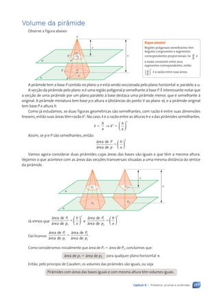 207
Capítulo 9 • Poliedros: prismas e pir‰mides
Volume da pir‰mide
Observe a figura abaixo:
a
π
x
h
V
p
P
O
B
A
OÕ
AÕ
BÕ
A pir‰mide tem a base P contida no plano a e est‡ sendo seccionada pelo plano horizontal p, paralelo a a.
A sec•‹o da pir‰mide pelo plano p Ž uma regi‹o poligonal p semelhante ˆ base P. ƒ interessante notar que
a sec•‹o de uma pir‰mide por um plano paralelo ˆ base destaca uma pir‰mide menor, que Ž semelhante ˆ
original. A pir‰mide miniatura tem base p e altura x (dist‰ncias do ponto V ao plano p), e a pir‰mide original
tem base P e altura h.
Como j‡ estudamos, se duas figuras geomŽtricas s‹o semelhantes, com raz‹o k entre suas dimens›es
lineares, ent‹o suas ‡reas t•m raz‹o k2
. No caso, k Ž a raz‹o entre as alturas h e x das pir‰mides semelhantes.
k 5
h
x
⇒ k2
5
h
x






2
Assim, se p e P s‹o semelhantes, ent‹o:
‡rea de
‡rea de
2
P
p
h
x
5






Vamos agora considerar duas pir‰mides cujas ‡reas das bases s‹o iguais e que t•m a mesma altura.
Vejamos o que acontece com as ‡reas das sec•›es transversais situadas a uma mesma dist‰ncia do vŽrtice
da pir‰mide.
a
p1
P1
p2
P2
x
h
π
J‡ vimos que
‡rea de
‡rea de
1
1
2
P
p
h
x
5





 e
‡rea de
‡rea de
.
2
2
2
P
p
h
x
5






Da’ tiramos
‡rea de
‡rea de
‡rea de
‡rea de
.
1
1
2
2
P
p
P
p
5
Como consideramos inicialmente que ‡rea de P1 5 ‡rea de P2, conclu’mos que:
‡rea de p1 5 ‡rea de p2 para qualquer plano horizontal p.
Ent‹o, pelo princ’pio de Cavalieri, os volumes das pir‰mides s‹o iguais, ou seja:
Pir‰mides com ‡reas das bases iguais e com mesma altura t•m volumes iguais.
Fique atento!
Regi›es poligonais semelhantes t•m
‰ngulos congruentes e segmentos
correspondentes proporcionais. Se a
b
Ž
a raz‹o constante entre seus
segmentos correspondentes, ent‹o
a
b
( )
2
Ž a raz‹o entre suas ‡reas.
Contexto_e_Aplica•›es_Matematica_V2_PNLD2015_182a214_U3_C9.indd 207 5/6/13 9:49 AM
 