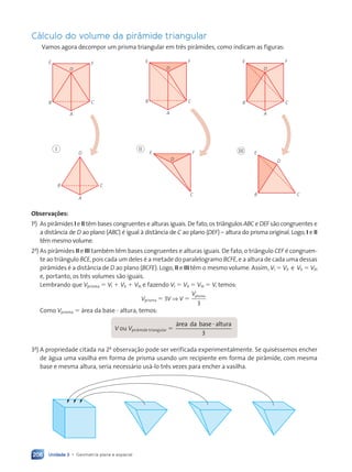 Unidade 3 • Geometria plana e espacial
208
C‡lculo do volume da pir‰mide triangular
Vamos agora decompor um prisma triangular em tr•s pir‰mides, como indicam as figuras:
D
A
E F
B C
D
A
E F
B C
D
A
E F
B C
D
I
A
B C
D
E F
C
II
D
E
B C
III
Observa•›es:
1a
) As pir‰mides I e II t•m bases congruentes e alturas iguais. De fato, os tri‰ngulos ABC e DEF são congruentes e
a dist‰ncia de D ao plano (ABC) Ž igual ˆ dist‰ncia de C ao plano (DEF) Ð altura do prisma original. Logo, I e II
t•m mesmo volume.
2a
) As pir‰mides II e III tambŽm t•m bases congruentes e alturas iguais. De fato, o tri‰ngulo CEF Ž congruen-
te ao tri‰ngulo BCE, pois cada um deles Ž a metade do paralelogramo BCFE, e a altura de cada uma dessas
pir‰mides Ž a dist‰ncia de D ao plano (BCFE). Logo, II e III t•m o mesmo volume. Assim, VI 5 VII e VII 5 VIII
e, portanto, os tr•s volumes são iguais.
Lembrando que Vprisma 5 VI 1 VII 1 VIII e fazendo VI 5 VII 5 VIII 5 V, temos:
Vprisma 5 3V ⇒ V 5
Vprisma
3
Como Vprisma 5 ‡rea da base ? altura, temos:
V ou Vpir‰mide triangular 5
3
‡rea da base altura
?
3a
) A propriedade citada na 2a
observação pode ser verificada experimentalmente. Se quisŽssemos encher
de ‡gua uma vasilha em forma de prisma usando um recipiente em forma de pir‰mide, com mesma
base e mesma altura, seria necess‡rio us‡-lo tr•s vezes para encher a vasilha.
Contexto_e_Aplica•›es_Matematica_V2_PNLD2015_182a214_U3_C9.indd 208 5/6/13 9:49 AM
 