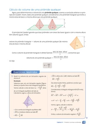 209
Capítulo 9 • Poliedros: prismas e pir‰mides
Cálculo do volume de uma pir‰mide qualquer
Agora, para determinarmos o volume de uma pir‰mide qualquer, usamos a conclus‹o anterior e o prin-
c’pio de Cavalieri. Assim, dada uma pir‰mide qualquer, consideramos uma pir‰mide triangular que tenha a
mesma área da base e a mesma altura que uma pir‰mide qualquer.
a
h
Ab Ab
O princ’pio de Cavalieri garante que duas pir‰mides com áreas das bases iguais e com a mesma altura
t•m volumes iguais. Ent‹o:
volume da pir‰mide triangular 5 volume de uma pir‰mide qualquer (de mesma
área da base e mesma altura)
Como o volume da pir‰mide triangular é obtido fazendo
3
área da base altura
,
?
conclu’mos que:
volume de uma pir‰mide qualquer 5
3
área da base altura
?
ou seja:
V 5
A h
b
A h
A h
3
h
Ab
11. Qual é o volume de um tetraedro regular de
aresta a?
Resolu•‹o:
Sabemos que, em um tetraedro regular (figura
abaixo), as quatro faces s‹o tri‰ngulos equiláteros.
Vamos calcular a área da base: Ab 5 a2
3
4
(área
de um tri‰ngulo equilátero de lado a).
Calculamos, agora, a altura do tetraedro:
V
h
A C
B
D
O
¥ O é o centro do tri‰ngulo equilátero ABC
¥ AD é a mediana relativa ao lado BC
¥ AO 5
2
3
AD
¥ AD é a altura do nABC relativa ao lado BC:
AD 5 a 3
2
Das observa•›es feitas, podemos concluir que:
AO 5 2
2
3
3
2
2
3
3
? 5
? 5
? 5
a a
a a
3
Considerando o tri‰ngulo ret‰ngulo AOV (BO é reto),
temos:
AV2
5 AO2
1 OV2
⇒ a2
5
2
( )
( )
( )
a 3
3
1 h2
⇒
⇒ h2
5 a2
2 a a
2 2
a a
a a
3
a a
a a
2 2
2 2
a a
a a
3
5
a a
a a ⇒ h 5 a a
a a
2
a a
a a
3
6
3
5
Vamos, agora, calcular o volume:
V 5
A h
a a
a a
b
A h
A h
3
3
a a
a a
4
6
3
3
2
a a
a a
5
?
5 3 2
36
2
12
3 3
3 3
3 2
3 2
3 2
a a
a a
3 2
3 2
3 2
3 3
3 3
3 2
3 2
3 2 5
Ent‹o, o volume do tetraedro regular é a3
2
12
.
Exerc’cios resolvidos
Contexto_e_Aplicações_Matematica_V2_PNLD2015_182a214_U3_C9.indd 209 5/6/13 9:49 AM
 