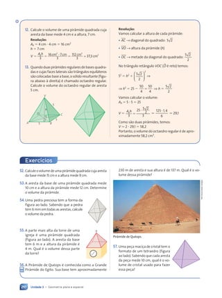 Unidade 3 • Geometria plana e espacial
210
12. Calcule o volume de uma pir‰mide quadrada cuja
aresta da base mede 4 cm e a altura, 7 cm.
Resolu•‹o:
Ab 5 4 cm ? 4 cm 5 16 cm2
h 5 7 cm
V
A h
b
A h
A h
5 5
5 5
b ? 5
3
16 7
3
112
3
37,3
2 3
7 112 3
cm cm
2 3
2 3
cm
2 3
2 3
cm
;
13. Quando duas pir‰mides regulares de bases quadra-
das e cujas faces laterais s‹o tri‰ngulos equil‡teros
s‹o colocadas base a base, o s—lido resultante (figu-
ra abaixo ˆ direita) Ž chamado octaedro regular.
Calcule o volume do octaedro regular de aresta
5 cm.
V
h
5
C
B
5
5
O
D
A
Resolu•‹o:
Vamos calcular a altura de cada pir‰mide:
¥ AC → diagonal do quadrado: 5 2
5 2
¥ VO → altura da pir‰mide (h)
¥ OC → metade da diagonal do quadrado:
5 2
5 2
2
No tri‰ngulo ret‰ngulo VOC (BO Ž reto) temos:
52
5 h2
1
5 2
5 2
2
2














⇒
⇒ h2
5 25 2
50
4
50
4
5 ⇒ h 5
5 2
5 2
2
Vamos calcular o volume:
Ab 5 5 ? 5 5 25
V 5
A h
b
A h
A h
3
25 5 2
5 2
2
3
5
?
.
125 1 4
6
,
5 1
5 1
. 29,1
Como s‹o duas pir‰mides, temos:
V . 2 ? 29,1 5 58,2
Portanto, o volume do octaedro regular Ž de apro-
ximadamente 58,2 cm3
.
52. Calculeovolumedeumapir‰midequadradacujaaresta
da base mede 15 cm e a altura mede 9 cm.
53.A aresta da base de uma pir‰mide quadrada mede
10 cm e a altura da pir‰mide mede 12 cm. Determine
o volume da pir‰mide.
54.Uma pedra preciosa tem a forma da
figura ao lado. Sabendo que a pedra
tem 6 mm em todas as arestas, calcule
o volume da pedra.
55.A parte mais alta da torre de uma
igreja Ž uma pir‰mide quadrada
(figura ao lado). A aresta da base
tem 6 m e a altura da pir‰mide Ž
4 m. Qual Ž o volume dessa parte
da torre?
56.A Pir‰mide de QuŽops Ž conhecida como a Grande
Pir‰mide do Egito. Sua base tem aproximadamente
Exercícios
230 m de aresta e sua altura Ž de 137 m. Qual Ž o vo-
lume dessa pir‰mide?
57. Uma pe•a maci•a de cristal tem o
formato de um tetraedro (figura
ao lado). Sabendo que cada aresta
da pe•a mede 10 cm, qual Ž o vo-
lume de cristal usado para fazer
essa pe•a?
Pirâmide de Quéops.
Petr
Svarc/Getty
Images
Contexto_e_Aplicações_Matematica_V2_PNLD2015_182a214_U3_C9.indd 210 5/6/13 9:49 AM
 