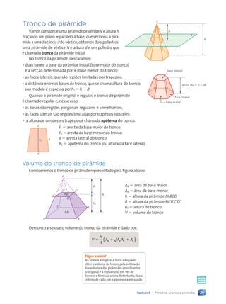 211
Capítulo 9 • Poliedros: prismas e pirâmides
Tronco de pirâmide
Vamosconsiderarumapir‰midedevŽrticeVealturah.
Tra•ando um plano p paralelo ˆ base, que secciona a pir‰-
mideaumadist‰nciaddo vŽrtice, obtemos dois poliedros:
uma pir‰mide de vŽrtice V e altura d e um poliedro que
Ž chamado tronco da pir‰mide inicial.
No tronco da pir‰mide, destacamos:
• duas bases: a base da pir‰mide inicial (base maior do tronco)
e a sec•‹o determinada por p (base menor do tronco);
• as faces laterais, que s‹o regi›es limitadas por trapŽzios;
• a dist‰ncia entre as bases do tronco, que se chama altura do tronco;
sua medida Ž expressa por h1 5 h 2 d.
Quando a pir‰mide original Ž regular, o tronco de pir‰mide
Ž chamado regular e, nesse caso:
• as bases s‹o regi›es poligonais regulares e semelhantes;
• as faces laterais s‹o regi›es limitadas por trapŽzios is—sceles;
• a altura de um desses trapŽzios Ž chamada apótema do tronco.
,1 5 aresta da base maior do tronco
,2 5 aresta da base menor do tronco
a 5 aresta lateral do tronco
h2 5 ap—tema do tronco (ou altura da face lateral)
Volume do tronco de pirâmide
Consideremos o tronco de pir‰mide representado pela figura abaixo.
d
h
h1
P
AÕ
A B
D C
BÕ
DÕ CÕ
Ab
AB
AB 5 ‡rea da base maior
Ab 5 ‡rea da base menor
h 5 altura da pir‰mide PABCD
d 5 altura da pir‰mide PA9B9C9D9
h1 5 altura do tronco
V 5 volume do tronco
Demonstra-se que o volume do tronco da pir‰mide Ž dado por:
V
h
5 1
3
( )
( )
A A
A A A A
B B
B B
A A
A A
A A b b
A A
A A
1 1
A A
A A
A A A A
A A
B B
A A
A A
A A A A
A A
A A
Fique atento!
Na prática, em geral é mais adequado
obter o volume do tronco pela subtração
dos volumes das pirâmides semelhantes
(o original e a miniatura), em vez de
decorar a fórmula acima. Entretanto, fica a
critério de cada um o processo a ser usado.
P1
d
h
V
π
base menor
face lateral
altura (h1 5 h 2 d)
base maior
a
h2
,2
,1
Contexto_e_Aplicações_Matematica_V2_PNLD2015_182a214_U3_C9.indd 211 5/6/13 9:49 AM
 