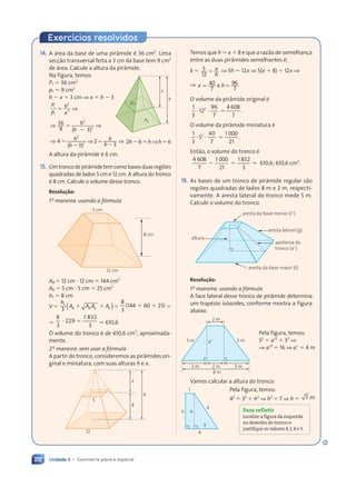 Unidade 3 • Geometria plana e espacial
212
14. A área da base de uma pirâmide é 36 cm2
. Uma
secção transversal feita a 3 cm da base tem 9 cm2
de área. Calcule a altura da pirâmide.
Na figura, temos:
P1 5 36 cm2
p1 5 9 cm2
h 2 x 5 3 cm ⇒ x 5 h 2 3
P
p
h
x
1
P
P
1
2
2
5 ⇒
⇒ ⇒
⇒ ⇒
36
⇒ ⇒
⇒ ⇒
9
⇒ ⇒
⇒ ⇒
( 3
⇒ ⇒
⇒ ⇒
)
⇒ ⇒
⇒ ⇒
2
2
⇒ ⇒
⇒ ⇒
⇒ ⇒
⇒ ⇒
( 3
( 3
h
⇒ ⇒
⇒ ⇒
( 3
( 3
⇒ ⇒
⇒ ⇒
⇒ ⇒
⇒ ⇒ ⇒
4
⇒ ⇒
⇒ ⇒
( 3
⇒ ⇒
⇒ ⇒
)
⇒ ⇒
⇒ ⇒ 2
3
2
2
⇒ ⇒
⇒ ⇒
⇒ ⇒
⇒ ⇒
( 3
( 3
5
2
h
⇒ ⇒
⇒ ⇒
( 3
( 3
⇒ ⇒
⇒ ⇒ h
h 2h265h⇒h56
A altura da pirâmide é 6 cm.
15. Umtroncodepirâmidetemcomobasesduasregiões
quadradas de lados 5 cm e 12 cm. A altura do tronco
é 8 cm. Calcule o volume desse tronco.
Resolu•‹o:
1a
maneira: usando a fórmula
5 cm
12 cm
8 cm
AB 5 12 cm ? 12 cm 5 144 cm2
Ab 5 5 cm ? 5 cm 5 25 cm2
h1 5 8 cm
V 5
h1
3 ( )
( )
A A
A A A A
B B
B B
A A
A A
A A b b
A A
A A
1 1
A A
A A
A A A A
A A
B B
A A
A A
A A A A
A A
A A 5
8
3
4 60 2
(144 6
4 60 2 )
0 25
1 1
4 6
4 60 2
0 2 5
5
8
3
229
1 832
3
? 5 ⯝ 610,6
O volume do tronco é de 610,6 cm3
, aproximada-
mente.
2a
maneira: sem usar a fórmula
A partir do tronco, consideremos as pirâmides ori-
ginal e miniatura, com suas alturas h e x.
12
5
8
h
x
p1
P1
h
x
Temos que h 5 x 1 8 e que a razão de semelhança
entre as duas pirâmides semelhantes é:
k 5 5
12
5 x
h
⇒ 5h 5 12x ⇒ 5(x 1 8) 5 12x ⇒
⇒ x h
5 5
x h
x h
x h
40
x h
x h
7
x h
x h 96
7
x h
x h
x h
x h
O volume da pirâmide original é
1
3
12
96
7
2
? ?
12 5
4 608
7
.
O volume da pirâmide miniatura é
1
3
5
40
7
2
? ?
5 5
1 000
21
.
Então, o volume do tronco é
4 608
7
1 000
21
2 5
1 832
3
⯝ 610,6; 610,6 cm3
.
16. As bases de um tronco de pirâmide regular são
regiões quadradas de lados 8 m e 2 m, respecti-
vamente. A aresta lateral do tronco mede 5 m.
Calcule o volume do tronco.
aresta lateral (g)
apótema do
tronco (a9)
altura
aresta da base menor (l9)
aresta da base maior (l)
Resolu•‹o:
1a
maneira: usando a fórmula
A face lateral desse tronco de pirâmide determina
um trapézio isósceles, conforme mostra a figura
abaixo.
2 m
8 m
3 m 3 m
2 m
5 m
5 m a9
Vamos calcular a altura do tronco:
1
4
4
3
h h
Pela figura, temos:
52
5 a92
1 32
⇒
⇒ a92
5 16 ⇒ a9 5 4 m
Para refletir
Localize a figura da esquerda
no desenho do tronco e
justifique os valores 4,1,4 e 3.
Pela figura, temos:
42
5 32
1 h2
⇒ h2
5 7 ⇒ h 5 7 m
Exerc’cios resolvidos
Contexto_e_Aplicações_Matematica_V2_PNLD2015_182a214_U3_C9.indd 212 5/6/13 9:49 AM
 