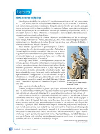 Unidade 3 • Geometria plana e espacial
214
Leitura
Platão e seus poliedros
Fil—sofo grego, Plat‹o foi disc’pulo de S—crates. Nasceu em Atenas em 427 a.C. e morreu em
347 a.C., com 80 anos de idade. Fundou uma escola em Atenas, no ano de 386 a.C., a ÒAcademiaÓ,
onde transmitia seus ensinamentos aos seus disc’pulos. Via nos fil—sofos-governantes a soluç‹o
para os problemas pol’ticos. Suas obras s‹o conhecidas como Diálogos, pois retratavam di‡logos
(reais e imagin‡rios) entre S—crates e outras pessoas, que focavam principalmente a pol’tica e
a moral. Os Diálogos de Plat‹o est‹o entre as maiores obras liter‡rias do mundo, sendo conside-
rados por muitos verdadeiras obras de arte.
O mais importante di‡logo de Plat‹o Ž a República, sendo tambŽm um dos mais longos.
Nesse di‡logo, Plat‹o enfoca a Pol’tica, a Educaç‹o, a Arte, a Poesia e a Filosofia pura, ocupando-
-se principalmente da natureza da justiça. ƒ uma vis‹o geral de toda a filosofia de Plat‹o e Ž
nele que est‡ a famosa ÒAlegoria da cavernaÓ.
Plat‹o defendia o quadrivium, os quatro campos da Matem‡-
tica no estudo das artes liberais, que compreendia a AritmŽtica, a
Geometria plana, a Geometria espacial e a Astronomia. Acredita-
va que a busca da compreens‹o das coisas levava ˆ pureza do co-
nhecimento. Na porta de sua academia, Plat‹o escreveu ÒQue n‹o
entre aqui aquele que ignore a Geometria Ó.
No di‡logo Timeu (350 a.C.), Plat‹o apresentou um estudo do
Universo,queparaeleconsistiaemformas;emobjetosparticulares;
em Deus, o artes‹o; em espaço absoluto e em matŽria bruta. Plat‹o
acreditava que tudo era composto de terra, ar, fogo e ‡gua, e que a
cada um desses elementos correspondia um poliedro regular Ð que
j‡eraconhecidodosgregos.Plat‹oassociouˆterraohexaedro(mais
especificamente, o cubo) por causa da sua ÒestabilidadeÓ; ao fogo, o
tetraedro; ao ar, o octaedro; e ˆ agua, o icosaedro, por serem s—lidos
constitu’dos de tri‰ngulos, para ele a unidade b‡sica de todas as
coisas. O dodecaedro representava o elemento do qual o Universo
seria feito.
Leia, a seguir, um trecho do Timeu:
Devemos prosseguir distribuindo as figuras cujas origens acabamos de descrever pelo fogo, terra,
águaear.Atribuímosocuboàterra,umavezqueéomaisimóveldosquatrocorposeoquetemaforma
mais estável, sendo estas características que deve possuir a figura com as formas mais estáveis. [...]
Mantemos assim o nosso princípio de verossimilhança atribuindo o cubo à terra e, de forma
semelhante, atribuímos à água a menos móvel das outras figuras, a mais móvel ao fogo e a
intermédia ao ar. E de novo atribuímos a menor figura ao fogo, a maior à água, a intermédia
ao ar; a mais cortante ao fogo, a segunda mais cortante ao ar e a menos cortante à água. Re-
sumindo, a figura que tem o menor número de faces deverá ser, pela natureza das coisas, a
mais móvel, assim como a mais cortante e a mais penetrante e, finalmente, sendo composta
pelo menor número de partes semelhantes, a mais leve. A nossa segunda figura será a segunda
em todas essas características, e a nossa terceira será a terceira. Deste modo, a lógica e a veros-
similhança exigem que olhemos a pirâmide como a figura sólida que é a unidade básica ou a
semente do fogo; e podemos olhar a segunda das figuras que construímos (o octaedro) como
a unidade básica do ar, a terceira (icosaedro) a da água.
Adaptado de: MAGEE, Bryan. História da Filosofia.
S‹o Paulo: Loyola, 1999.
Richard
Nowitz/National
Geographic
Creative/Getty
Images
Estátua de Platão
(427 a.C.-347 a.C.) na Academia
de Atenas, Grécia.
Contexto_e_Aplicações_Matematica_V2_PNLD2015_182a214_U3_C9.indd 214 5/6/13 9:49 AM
 