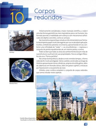 215
Historicamente considerada a maior invenção científica, a roda é
uma das formas geométricas mais inspiradoras para o ser humano. Seu
formato permite a mobilidade sem esforço e sem mecanismos sofisti-
cados de objetos concretos, como as carroças.
Na Geometria espacial (que estuda as três dimensões) esse forma-
to desempenha papel muito abrangente por sua incalculável aplicação.
A esfera, símbolo dos planetas no Universo, apresentando em seu con-
torno uma infinidade de “rodas” — as circunferências — expressa o
conjunto de pontos equidistantes de um mesmo ponto, o centro.
Pode-se dizer que todas as áreas do conhecimento lançam mão de
sua estrutura e usufruem de suas propriedades. Para os antigos filóso-
fos ela era a “forma perfeita”.
No campo da Arquitetura, desde os mais remotos tempos, a forma
redonda foi muito prestigiada. Vários castelos construídos ao longo da
História apresentavam torres cilíndricas, próprias do estilo gótico, além
de coberturas em formato cônico, úteis em países sujeitos a nevascas
por favorecerem o escoamento da neve.
Cilindro, cone e esfera compõem o conjunto de corpos redondos
que vamos estudar neste capítulo.
Carroça
Album/Prisma/Latinstock
Nasa/Corbis/Latinstock
Planeta Terra
Castelo Neuschwanstein,
localizado na Alemanha.
10
CAPÍTULO
Corpos
redondos
Snow
Turtle/Shutterstock/Glow
Images
Contexto_e_Aplicações_Matematica_V2_PNLD2015_215a239_U3_C10.indd 215 5/6/13 9:53 AM
 