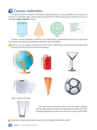 Unidade 3 • Geometria plana e espacial
216
1 Corpos redondos
No capítulo anterior iniciamos o estudo dos sólidos geométricos, com os poliedros e, em especial, os
prismas e as pirâmides. Agora, neste capítulo, estudaremos os sólidos que possuem superfícies curvas, os
chamados corpos redondos. São eles:
Cilindro Cone Esfera
Estudar os corpos redondos e conhecer suas características e propriedades permite-nos representar
teoricamente uma grande quantidade de elementos da vida cotidiana.
« Junte-se com um colega e avaliem que tipo de corpo redondo seria mais indicado para representar
geometricamente cada um dos elementos abaixo:
Fotofermer/Shutterstock/
Glow
Images
Artjazz/Shutterstock/
Glow
Images
Lukethelake/Shutterstock/
Glow
Images
V
ar
ta
n
o
v
A
n
at
o
ly
/S
h
u
tt
er
st
o
ck
/G
lo
w
Im
ag
es
Alaettin
Yildirim/Shutterstock/
Glow
Images
Agora, observe este copo:
Este copo não se encaixa em nenhum dos três corpos redondos,
mas um deles pode ser usado para representá-lo, desde que com a
estratégia adequada (juntando-se ou retirando-se partes, por exemplo).
Para refletir
Por que esses
sólidos são
chamados corpos
redondos?
Qual seria então o corpo redondo e qual seria a estratégia indicada para usá-lo?
«
H
a
v
e
s
e
e
n
/
S
h
u
tt
e
r
s
t
o
c
k
/
G
l
o
w
I
m
a
g
e
s
R
.
G
i
n
o
S
a
n
t
a
M
a
r
i
a
/
S
h
u
t
t
e
r
s
t
o
c
k
/
G
l
o
w
Im
ages
Contexto_e_Aplicações_Matematica_V2_PNLD2015_215a239_U3_C10.indd 216 5/6/13 9:53 AM
 
