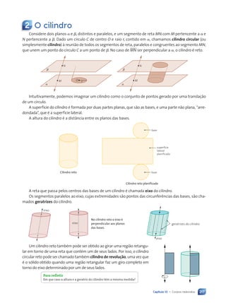 Capítulo 10 • Corpos redondos 217
2 O cilindro
Considere dois planos a e b, distintos e paralelos, e um segmento de reta MN com M pertencente a a e
N pertencente a b. Dado um círculo C de centro O e raio r, contido em a, chamamos cilindro circular (ou
simplesmente cilindro) à reunião de todos os segmentos de reta, paralelos e congruentes ao segmento MN,
que unem um ponto do círculo C a um ponto de b. No caso de MN ser perpendicular a a, o cilindro é reto.
a
b
O r
N
M
a
b
N
M
Intuitivamente, podemos imaginar um cilindro como o conjunto de pontos gerado por uma translação
de um círculo.
A superfície do cilindro é formada por duas partes planas, que são as bases, e uma parte não plana, “arre-
dondada”, que é a superfície lateral.
A altura do cilindro é a distância entre os planos das bases.
Cilindro reto
Cilindro reto planificado
base
base
superfície
lateral
planificada
A reta que passa pelos centros das bases de um cilindro é chamada eixo do cilindro.
Os segmentos paralelos ao eixo, cujas extremidades são pontos das circunferências das bases, são cha-
mados geratrizes do cilindro.
eixo
eixo
eixo
geratrizes do cilindro
Um cilindro reto também pode ser obtido ao girar uma região retangu-
lar em torno de uma reta que contém um de seus lados. Por isso, o cilindro
circular reto pode ser chamado também cilindro de revolução, uma vez que
é o sólido obtido quando uma região retangular faz um giro completo em
torno do eixo determinado por um de seus lados.
No cilindro reto o eixo é
perpendicular aos planos
das bases.
Para refletir
Em que caso a altura e a geratriz do cilindro têm a mesma medida?
Contexto_e_Aplicações_Matematica_V2_PNLD2015_215a239_U3_C10.indd 217 5/6/13 9:53 AM
 