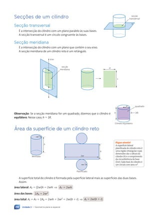 Unidade 3 • Geometria plana e espacial
218
Secções de um cilindro
Secção transversal
É a intersecção do cilindro com um plano paralelo às suas bases.
A secção transversal é um círculo congruente às bases.
Secção meridiana
É a intersecção do cilindro com um plano que contém o seu eixo.
A secção meridiana de um cilindro reto é um retângulo.
secção
meridiana
eixo
a
2R
h
Observação: Se a secção meridiana for um quadrado, dizemos que o cilindro é
equilátero. Nesse caso, h 5 2R.
Área da superfície de um cilindro reto
Montado
r
h
h
r
2pr
Planificado
A superfície total do cilindro é formada pela superfície lateral mais as superfícies das duas bases.
Assim:
área lateral: Aø 5 (2pr)h 5 2prh ⇒ Aø 5 2prh
área das bases: 2Ab 5 2pr2
área total: At 5 Aø 1 2Ab 5 2prh 1 2pr2
5 2pr(h 1 r) ⇒ At 5 2pr(h 1 r)
secção
transversal
a
R quadrado
Cilindro equilátero
(h 5 2R)
h
Fique atento!
A superfície lateral
planificada do cilindro reto é
uma região retangular cujas
dimensões são:a altura do
cilindro (h) e o comprimento
da circunferência da base
(2pr).Cada base do cilindro é
um círculo com área pr2
.
Contexto_e_Aplicações_Matematica_V2_PNLD2015_215a239_U3_C10.indd 218 5/6/13 9:53 AM
 