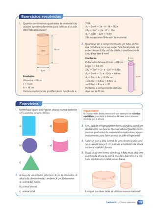 Capítulo 10 • Corpos redondos 219
Exercícios resolvidos
Veja:
Aø 5 2prh 5 2p ? 4 ? 19 5 152p
2Ab 5 2pr2
5 2p ? 42
5 32p
At 5 152p 1 32p 5 184p
São necessários 184p cm2
de material.
2. Qual deve ser o comprimento de um tubo, de for-
ma cilíndrica, se a sua superfície total pode ser
coberta com 8,32p cm2
de plástico e o diâmetro de
cada base tem 8 mm?
Resolução:
Odiâmetrodabaseé8mm50,8cm.
Logo, r 5 0,4 cm.
2Ab 5 2pr2
5 2 ? p ? 0,42
5 0,32p
Aø 5 2prh 5 2 ? p ? 0,4x 5 0,8px
At 5 2Ab 1 Aø 5 8,32p ⇒
⇒ 0,32p 1 0,8px 5 8,32p ⇒
⇒ 0,8px 5 8 ⇒ x 5 10
Portanto, o comprimento do tubo
deve ser de 10 cm.
1. Quantos centímetros quadrados de material são
usados, aproximadamente, para fabricar a lata de
óleo indicada abaixo?
8 cm
19 cm
óleo
Resolução:
diâmetro 5 8 cm
r 5 4 cm
h 5 19 cm
Vamos resolver esse problema em função de p.
1. Identifique quais das figuras abaixo nunca poderão
ser a sombra de um cilindro.
a) d)
b) e)
c)
2. A base de um cilindro reto tem 4 cm de diâmetro. A
altura do cilindro mede, também, 4 cm. Determine:
a) a área das bases;
b) a área lateral;
c) a área total.
Fique atento!
O cilindro reto deste exercício é um exemplo de cilindro
equilátero, pois nele o diâmetro da base tem a mesma
medida que a altura.
3. Umalataderefrigerantetemformacilíndrica,com8cm
de diâmetro nas bases e 15 cm de altura. Quantos centí-
metros quadrados de material são necessários, aproxi-
madamente, para fabricar essa lata de refrigerante?
4. Sabe-se que a área lateral de um cilindro é 20p cm2
.
Se o raio da base é 5 cm, calcule a medida h da altura
e a área total do cilindro.
5. Duas latas têm forma cilíndrica. A lata mais alta tem
o dobro da altura da outra, mas seu diâmetro é a me-
tade do diâmetro da lata mais baixa.
Em qual das duas latas se utilizou menos material?
Exercícios
8 mm
x cm
Contexto_e_Aplicações_Matematica_V2_PNLD2015_215a239_U3_C10.indd 219 5/6/13 9:53 AM
 