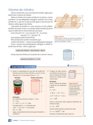 Unidade 3 • Geometria plana e espacial
220
Volume do cilindro
Vamos novamente usar o princípio de Cavalieri, agora para
determinar o volume do cilindro.
Dado um cilindro com a base contida em um plano ␣, vamos
considerar um paralelepípedo retângulo, também com a base
contida em ␣, que tem a área da base igual à área da base do
cilindro e altura igual à do cilindro.
Cada plano ␤, paralelo a ␣, que secciona um dos sólidos,
também secciona o outro, e as secções determinadas por ␤ em
cada um deles têm a mesma área de suas bases.
Como área (␤  C) ⫽ AB e área (␤  P) ⫽ AB, temos:
área (␤  C) ⫽ área (␤  P)
para qualquer plano horizontal ␤.
Pelo princípio de Cavalieri concluímos que:
volume do cilindro ⫽ volume do paralelepípedo retângulo
Como o volume do paralelepípedo retângulo é obtido fa-
zendo área da base ⭈ altura, segue que:
volume do cilindro ⫽ área da base ⭈ altura
Sendo a base do cilindro um círculo de raio r e área πr2
, temos:
volume do cilindro: V ⫽ ␲r2
h
a
b h
P
b 傽 C
C
AB
AB
b 傽 P
h
r
Fique atento!
Observe que o volume do cilindro é calculado da
mesma forma que calculamos o volume de um
prisma: área da base ⭈ altura.
Exercícios resolvidos
3. Qual é a capacidade de uma lata de molho de
tomate que tem forma cilíndrica, com 8 cm de
diâmetro e 11 cm de altura? (Use ␲ ⫽ 3.)
Hely
Demutti/Acervo
do
fotógrafo
Cilindro
r
h
Realidade Modelo matemático
Resolução:
Se o diâmetro é de 8 cm, então r ⫽ 4 cm.
h ⫽ 11 cm
V ⫽ ␲r2
h ⫽ ␲ ⭈ 42
⭈ 11 ⫽ 176␲
Considerando ␲ ⫽ 3 e sabendo que
1 dm3
⫽ 1 ø e 1 cm3
⫽ 1 m,, temos:
176 ⭈ 3 . 528
Logo, a capacidade da lata é de aproximadamen-
te 528 m,.
4. A figura ao lado mostra
um cilindro inscrito em um
cubo. O volume do cilindro
é 64␲ cm3
. Calcule o volu-
me do cubo.
Resolução:
Como a altura do cilindro
é igual ao seu diâmetro,
temos:
V ⫽ ␲r2
h
⇒ 64 ␲ ⫽
␲ ⫽ ␲
␲ 2
r ⭈ 2r ⇒
⇒ 2r3
⫽ 64 ⇒ r3
⫽ 32 ⇒
⇒ r ⫽ 2 4
2 4
3
2 4
2 4
Como a aresta do cubo é igual ao diâmetro do
cilindro, temos:
a ⫽ 2r ⫹ 4 4
4 4
3
4 4
4 4
Vamos então calcular o volume do cubo:
V ⫽ a3
⫽
3
( )
( )
4 4
4 4
3
4 4
4 4 ⫽ 256
Portanto, o volume do cubo é 256 cm3
.
Fique atento!
Todo cilindro inscrito
em um cubo é um
cilindro equilátero:
o diâmetro da base e
a altura têm a
mesma medida da
aresta do cubo.
« passo a passo: exercício 5
a 5 2r 5 h
r
Contexto_e_Aplicações_Matematica_V2_PNLD2015_215a239_U3_C10.indd 220 5/6/13 9:53 AM
 