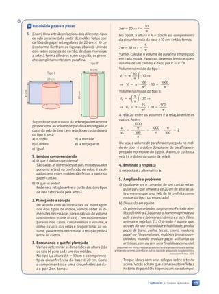 Capítulo 10 • Corpos redondos 221
« Resolvido passo a passo
5. (Enem)Umaartesãconfeccionadoisdiferentestipos
de vela ornamental a partir de moldes feitos com
cartões de papel retangulares de 20 cm ⫻ 10 cm
(conforme ilustram as figuras abaixo). Unindo
dois lados opostos do cartão, de duas maneiras,
a artesã forma cilindros e, em seguida, os preen-
che completamente com parafina.
20 cm
Tipo I
10
cm
10 cm
20
cm
Tipo II
Supondo-se que o custo da vela seja diretamente
proporcional ao volume de parafina empregado, o
custo da vela do tipo I, em relação ao custo da vela
do tipo II, será:
a) o triplo.
b) o dobro.
c) igual.
d) a metade.
e) a terça parte.
1. Lendo e compreendendo
a) O que é dado no problema?
São dadas as dimensões de dois moldes usados
por uma artesã na confecção de velas; é expli-
cado como esses moldes são feitos a partir do
papel-cartão.
b) O que se pede?
Pede-se a relação entre o custo dos dois tipos
de vela fabricados pela artesã.
2. Planejando a solução
De acordo com as instruções de montagem
dos dois tipos de molde, vamos obter as di-
mensões necessárias para o cálculo do volume
dos cilindros (raio e altura). Com as dimensões
para os dois casos, calcularemos o volume, e
como o custo das velas é proporcional ao vo-
lume, poderemos determinar a relação pedida
entre os custos.
3. Executando o que foi planejado
Vamos determinar as dimensões da altura (h) e
do raio (r) para cada um dos moldes:
No tipo I, a altura é h ⫽ 10 cm e o comprimen-
to da circunferência da base é 20 cm. Como
o comprimento de uma circunferência é da-
do por 2␲r, temos:
2␲r ⫽ 20 ⇒ r ⫽
␲
10
No tipo II, a altura é h ⫽ 20 cm e o comprimento
da circunferência da base é 10 cm. Então, temos:
2␲r ⫽ 10 ⇒ r ⫽
␲
5
Vamos calcular o volume de parafina empregado
em cada molde. Para isso, devemos lembrar que o
volume de um cilindro é dado por V ⫽ ␲r2
h.
Volume no molde do tipo I:
V
V
I
V
V
2
I
V
V 2
10
10
100
⫽ ␲
␲
⭈
⫽ ␲ ⭈
␲
⭈











 










 ⇒
⇒ 10
1
1
1000
⫽
␲
Volume no molde do tipo II:
V
V
II
V
V
2
II
V
V 2
5
20
25
⫽ ␲
␲
⭈
⫽ ␲ ⭈
␲
⭈











 










 ⇒
⇒ 20
500
⫽
␲
A relação entre os volumes é a relação entre os
custos. Assim:
V
V
I
V
V
II
V
V
1000
500
1000
500
2
⫽
␲
␲
⫽
␲
⭈
␲
⫽
Ou seja, o volume de parafina empregado no mol-
de do tipo I é o dobro do volume de parafina em-
pregado no molde do tipo II. Assim, o custo da
vela I é o dobro do custo da vela II.
4. Emitindo a resposta
A resposta é a alternativa b.
5. Ampliando o problema
a) Qual deve ser o tamanho de um cartão retan-
gular para que uma vela de 20 cm de altura cus-
te o mesmo que uma vela de 10 cm feita com o
molde do tipo I do enunciado?
b) Discussão em equipe
Os primeiros artesãos surgiram no Período Neo-
lítico (6000 a.C.) quando o homem aprendeu a
polir a pedra, a fabricar a cerâmica e a tecer fibras
animais e vegetais. [...] O artesão é aquele que,
através da sua criatividade e habilidade, produz
peças de barro, palha, tecido, couro, madeira,
papel ou fibras naturais, matérias brutas ou re-
cicladas, visando produzir peças utilitárias ou
artísticas, com ou sem uma finalidade comercial.
Disponível em: http://educacao.uol.com.br/disciplinas/cultura-brasileira/
artesanato-ceramicas-rendas-e-outros-tipos-de-artesanato-brasileiro.htm.
Acesso em: 15 mar. 2013.
Troque ideias com seus colegas sobre o texto
acima. Vocês acham que o artesanato reflete a
história do povo? Ou é apenas um passatempo?
10 2 cm
Contexto_e_Aplicações_Matematica_V2_PNLD2015_215a239_U3_C10.indd 221 5/6/13 9:53 AM
 