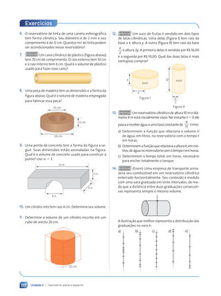 Unidade 3 • Geometria plana e espacial
222
6. O reservatório de tinta de uma caneta esferográfica
tem forma cilíndrica. Seu diâmetro é de 2 mm e seu
comprimento é de 12 cm. Quantos m, de tinta podem
ser acondicionados nesse reservatório?
7.
ATIVIDADE
EM DUPLA Um cano cilíndrico de plástico (figura abaixo)
tem 70 cm de comprimento. O raio externo tem 10 cm
e o raio interno tem 6 cm. Qual é o volume de plástico
usado para fazer esse cano?
8. Uma peça de madeira tem as dimensões e a forma da
figura abaixo. Qual é o volume de madeira empregado
para fabricar essa peça?
10 cm
6 cm
20 cm
9. Uma ponte de concreto tem a forma da figura a se-
guir. Suas dimensões estão assinaladas na figura.
Qual é o volume de concreto usado para construir a
ponte? Use p 5 3.
8 m
30 m
5 m
8 m
10. Um cilindro reto tem raio 4 cm. Determine seu volume.
11. Determine o volume de um cilindro inscrito em um
cubo de aresta 20 cm.
20 cm
12. ATIVIDADE
EM DUPLA Um suco de frutas é vendido em dois tipos
de latas cilíndricas. Uma delas (figura I) tem raio da
base x e altura y. A outra (figura II) tem raio da base
x
2
e altura 2y. A primeira delas é vendida por R$ 16,00
e a segunda por R$ 10,00. Qual das duas latas é mais
vantajoso comprar?
y
suco
x
Figura I
Figura II
2y suco
x
2
13. ATIVIDADE
EM DUPLA Um reservatório cilíndrico de altura10 m e diâ-
metro 4 m está inicialmente vazio. No instante t 5 0 ele
passaareceberáguaaumataxaconstantede
p
15
,/min.
a) Determinem a função que relaciona o volume V
de água, em litros, no reservatório com o tempo t
em horas.
b) Determinemafunçãoquerelacionaaalturah,emme-
tros,deáguanoreservatóriocomotempotemhoras.
c) Determinem o tempo total, em horas, necessário
para encher totalmente o tanque.
14. ATIVIDADE
EM DUPLA (Enem) Uma empresa de transporte arma-
zena seu combustível em um reservatório cilíndrico
enterrado horizontalmente. Seu conteúdo é medido
com uma vara graduada em vinte intervalos, de mo-
do que a distância entre duas graduações consecuti-
vas representa sempre o mesmo volume.
A ilustração que melhor representa a distribuição das
graduações na vara é:
a) b) c) d) e)
Exercícios
Contexto_e_Aplicações_Matematica_V2_PNLD2015_215a239_U3_C10.indd 222 5/6/13 9:54 AM
 