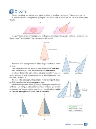 Capítulo 10 • Corpos redondos 223
3 O cone
Vamos considerar um plano a, uma região circular R nesse plano e um ponto P não pertencente a a.
A reunião de todos os segmentos que ligam cada ponto de R ao ponto P é um sólido chamado cone
circular.
a
R
P
a
R
P
A superfície do cone é formada por uma parte plana, a região circular, que é a sua base, e uma parte não
plana, “curva”, “arredondada”, que é a sua superfície lateral.
base
vértice
superfície lateral
O eixo do cone é o segmento de reta que liga o vértice ao centro
da base.
Se o eixo é perpendicular à base, o cone denomina-se cone reto.
Se o eixo é oblíquo à base, o cone é chamado cone oblíquo.
A altura h do cone é o segmento de reta perpendicular traçado do
vértice ao plano da base. No caso do cone reto, a medida do eixo coin-
cide com a da altura h.
No cone reto, cada segmento que liga o vértice a um ponto da cir-
cunferência da base é chamado geratriz do cone.
Um cone reto pode ser obtido girando-se uma região triangular cujo
contorno é um triângulo retângulo em torno de uma reta que contém
um dos catetos. Por esse motivo, o cone reto é considerado um sólido
ou corpo de revolução e é chamado cone de revolução.
cone reto
V
VxCx: eixo do cone
C
cone obl’quo
V
C
V
h
C
geratrizes
do cone
V
Para refletir
O que indicam o outro
cateto e a hipotenusa?
Contexto_e_Aplicações_Matematica_V2_PNLD2015_215a239_U3_C10.indd 223 5/6/13 9:54 AM
 