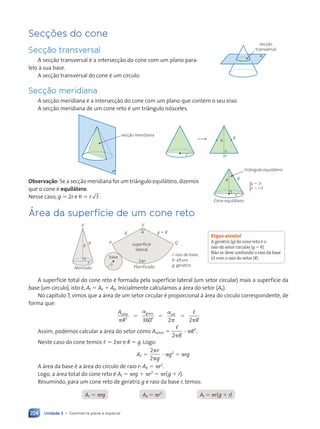 Unidade 3 • Geometria plana e espacial
224
Secções do cone
Secção transversal
A secção transversal é a intersecção do cone com um plano para-
lelo à sua base.
A secção transversal do cone é um círculo.
Secção meridiana
A secção meridiana é a intersecção do cone com um plano que contém o seu eixo.
A secção meridiana de um cone reto é um triângulo isósceles.

secção meridiana
r 2r
h
g
Observação: Se a secção meridiana for um triângulo equilátero, dizemos
que o cone é equilátero.
Nesse caso, g  2r e h  r .
3
Área da superfície de um cone reto
V
h
g
Montado
r
P Q
V
g g  R
2r

superfície
lateral
base
r Planificado
r: raio de base
h: altura
g: geratriz
A superfície total do cone reto é formada pela superfície lateral (um setor circular) mais a superfície da
base (um círculo), isto é, At  A  Ab. Inicialmente calculamos a área do setor (A).
No capítulo 7, vimos que a área de um setor circular é proporcional à área do círculo correspondente, de
forma que:
A
R R
setor graus rad

 



2
360° 2 2
  
Assim, podemos calcular a área do setor como Asetor 

2R
 R2
.
Neste caso do cone temos   2r e R  g. Logo:
A 
2
2


r
g
 g2
 rg
A área da base é a área do círculo de raio r: Ab  r2
.
Logo, a área total do cone reto é At  rg  r2
 r(g  r).
Resumindo, para um cone reto de geratriz g e raio da base r, temos:
Ab  r2
A  rg At  r(g  r)
r
h
triângulo equilátero
Cone equilátero
g
g r
h r


2
3
{
Fique atento!
A geratriz (g) do cone reto é o
raio do setor circular (g  R).
Não se deve confundir o raio da base
(r) com o raio do setor (R).

secção
transversal
Contexto_e_Aplicações_Matematica_V2_PNLD2015_215a239_U3_C10.indd 224 10/05/2013 14:01
 