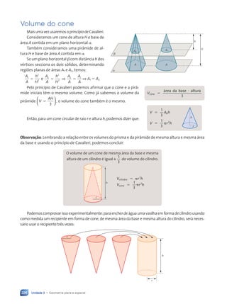 Unidade 3 • Geometria plana e espacial
226
Volume do cone
MaisumavezusaremosoprincípiodeCavalieri.
Consideramos um cone de altura H e base de
área A contida em um plano horizontal a.
Também consideramos uma pirâmide de al-
tura H e base de área A contida em a.
Se um plano horizontal b com distância h dos
vértices secciona os dois sólidos, determinando
regiões planas de áreas A1 e A2, temos:
A
A
h
H
A
A
h
H
A
A
A
A
1
2
2
2
2
2 1
5 5 5
2
e ⇒ ⇒ A1 5 A2
Pelo princípio de Cavalieri podemos afirmar que o cone e a pirâ-
mide iniciais têm o mesmo volume. Como já sabemos o volume da
pirâmide V
AH
,
5
3





 o volume do cone também é o mesmo.
Então, para um cone circular de raio r e altura h, podemos dizer que:
Observação: Lembrando a relação entre os volumes do prisma e da pirâmide de mesma altura e mesma área
da base e usando o princípio de Cavalieri, podemos concluir:
h
r
5 p
p
1
3
2
2
V r
5 p h
V r
V r
5 p
1
h
c
V r
V r
ilin
V r
V r
dr
V r
V r
o
V r
V r
co
V r
V r
ne
V r
V r
O volume de um cone de mesma área da base e mesma
altura de um cilindro é igual a
1
3
do volume do cilindro.
Podemoscomprovarissoexperimentalmente:paraencherdeáguaumavasilhaemformadecilindrousando
como medida um recipiente em forma de cone, de mesma área da base e mesma altura do cilindro, será neces-
sário usar o recipiente três vezes:
h
r
r
a
b
h
H
A2
A1
A A
5
?
3
V
área da base altura
cone
h
r
V A h
V r h
b
1
3
1
3
2
5
5 p
Contexto_e_Aplicações_Matematica_V2_PNLD2015_215a239_U3_C10.indd 226 5/6/13 9:54 AM
 