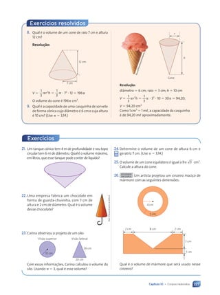 Capítulo 10 • Corpos redondos 227
21. Um tanque cônico tem 4 m de profundidade e seu topo
circular tem 6 m de diâmetro. Qual é o volume máximo,
em litros, que esse tanque pode conter de líquido?
22.Uma empresa fabrica um chocolate em
forma de guarda-chuvinha, com 7 cm de
altura e 2 cm de diâmetro. Qual é o volume
desse chocolate?
23.Carina observou o projeto de um silo:
Visão superior Visão lateral
26 cm
20 cm
10 cm
Com essas informações, Carina calculou o volume do
silo. Usando ␲ ⫽ 3, qual é esse volume?
Dam
d’Souza/Arquivo
da
editora
24.Determine o volume de um cone de altura 6 cm e
geratriz 7 cm. (Use ␲ ⫽ 3,14.)
25. O volume de um cone equilátero é igual a 9␲ 3 cm3
.
Calcule a altura do cone.
26. ATIVIDADE
EM DUPLA Um artista projetou um cinzeiro maciço de
mármore com as seguintes dimensões:
1 cm
3 cm
8 cm 2 cm
4 cm
2 cm
2 cm
Qual é o volume de mármore que será usado nesse
cinzeiro?
S
o
u
r
c
e
/P
h
o
to
li
b
r
a
r
y
/F
o
lh
a
p
r
e
s
s
h
Cone
r
Resolução:
diâmetro ⫽ 6 cm; raio ⫽ 3 cm; h ⫽ 10 cm
V ⫽ ␲ ⫽ ␲
␲ ⫽
1
3
1
3
2
r h
␲ ⫽
␲ ⫽
2
␲ ⫽
␲ ⫽ ⭈ 32
⭈ 10 ⫽ 30␲ . 94,20;
V ⫽ 94,20 cm3
Como 1 cm3
⫽ 1 mø, a capacidade da casquinha
é de 94,20 mø aproximadamente.
8. Qual é o volume de um cone de raio 7 cm e altura
12 cm?
Resolução:
12 cm
7 cm
V ⫽
1
3
1
3
2
␲ ␲
␲ ␲
r h
2
␲ ␲
␲ ␲
2
␲ ␲
␲ ␲
␲ ␲ ⭈ 72
⭈ 12 ⫽ 196␲
O volume do cone é 196␲ cm3
.
9. Qual é a capacidade de uma casquinha de sorvete
de forma cônica cujo diâmetro é 6 cm e cuja altura
é 10 cm? (Use ␲ ⫽ 3,14.)
Exercícios
Exercícios resolvidos
Contexto_e_Aplicações_Matematica_V2_PNLD2015_215a239_U3_C10.indd 227 5/6/13 9:54 AM
 