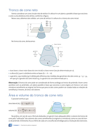 Unidade 3 • Geometria plana e espacial
228
Tronco de cone reto
Vamos considerar um cone circular reto de vértice V e altura h e um plano a paralelo à base que secciona
o cone a uma distância d do vértice, conforme a figura.
Nesse caso, obtemos dois sólidos: um cone de vértice V e altura d e o tronco do cone inicial.
␣
h
d
V
B
B⬘
VB 5 g2
BB' 5 g1
VB' 5 g
No tronco do cone, destacamos:
r
O2
R
O1
geratriz
do
tronco
(g1
)
altura
do
tronco
(h1
)
base menor
base maior
• duas bases: a base maior (base do cone inicial) e a base menor (secção determinada por a);
• a altura (h1), que é a distância entre as bases (h1 5 h 2 d);
• a geratriz, cuja medida (g1) é obtida pela diferença das medidas das geratrizes dos dois cones: g1 5 g 2 g2,
em que g é a geratriz do cone inicial e g2 é a geratriz do cone determinado por a.
Observação: O tronco de cone pode ser considerado de forma análoga ao tronco de pirâmide. Assim como
acontece com as pirâmides, um plano paralelo à base que secciona o cone origina um tronco e um cone
miniatura semelhante ao original, de forma que para os dois cones podem ser usadas todas as relações de
semelhança: lineares, de área e de volume.
Área e volume do tronco de cone reto
É possível verificar que:
área lateral (A,): A g
A g
A g
A g
A g
A g1 ( )
R r
R r
R r
volume (V): V
h
R Rr r
5 1 1
p 1 2 2
3
( )
V
h
5 1
5 1
p 1
5 1
5 1
3
( )
R Rr r
5 1
5 1
R R
R Rr r
r r
2 2
R R
R Rr r
R R
R R
R R 1
r r
r r
Na prática, em vez de usar a fórmula deduzida, em geral é mais adequado obter o volume do tronco de
cone pela “subtração” dos volumes dos cones semelhantes (o original e a miniatura), como no caso do tron-
co de pirâmide. Entretanto, fica a critério de cada um a escolha da estratégia para a resolução dos exercícios.
h1
g1
R
r
a
Contexto_e_Aplicações_Matematica_V2_PNLD2015_215a239_U3_C10.indd 228 5/6/13 9:54 AM
 