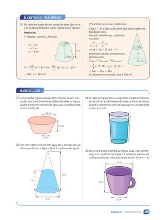 Capítulo 10 • Corpos redondos 229
27. Uma vasilha (figura abaixo) tem a forma de um tron-
co de cone. Suas dimensões estão indicadas na figura.
Qual é o volume máximo de água que a vasilha pode
conter em litros?
30 cm
40 cm
20 cm
28.Um reservatório cônico tem água até a metade de sua
altura, conforme a figura. Qual é o volume de água?
10 m
6 m
5 m
29.O copo da figura tem as seguintes medidas internas:
6 cm e 8 cm de diâmetro nas bases e 9 cm de altura.
Qual é o volume máximo de água que esse copo pode
conter em m,?
30.Uma xícara tem a forma da figura dada, com dimen-
sões em centímetros. Qual é o máximo volume de
café que pode ser colocado nessa xícara? (Use ␲ ⫽ 3.)
5 cm
4 cm
3 cm
Ilust
raçõ
es:
Dam
d’So
uza/
Arqu
ivo
da
edito
ra
Exercício resolvido
2o
método: sem o uso da fórmula
Seja x ⫹ 6 a altura do cone que deu origem ao
tronco de cone.
Usando semelhança, podemos
escrever:
⫹
⫽
6
2
3
x
x
⇒
⇒ 3x ⫽ 2x ⫹ 12 ⇒ x ⫽ 12
Podemos calcular o volume do
tronco assim:
Vtronco ⫽ Vcone maior ⫺ Vcone menor ⫽
⫽
1
3
9 18
1
3
␲ ⭈ ⭈ ⫺
9 1
9 18 ␲ ⭈ 4 ⭈ 12 ⫽
⫽ 54␲ ⫺ 16␲ ⫽ 38␲
O volume do tronco de cone é 38␲ m3
.
3 m
2
x
6
3
10. Os raios das bases de um tronco de cone são 3 m e
2 m. A altura do tronco é 6 m. Calcule o seu volume.
Resolução:
1o
método: usando a fórmula
6 m
3 m
2 m
3 m
R ⫽ 3 m
r ⫽ 2 m
h1 ⫽ 6 m
V ⫽
␲ ␲
h
␲ ␲
␲ ␲
1
␲ ␲
␲ ␲
␲ ␲
␲ ␲
3
6
␲ ␲
␲ ␲
3
( )
␲ ␲
␲ ␲
R R
␲ ␲
␲ ␲
r r
2 2
␲ ␲
␲ ␲
R R
R R
␲ ␲
␲ ␲
␲ ␲
r r
( )
R R
R Rr r
r r
2 2
2 2
␲ ␲
␲ ␲
R R
R R
␲ ␲
␲ ␲
␲ ␲
r r
r r ⫽ (32
⫹ 3 ⭈ 2 ⫹ 22
) ⫽
⫽ 38␲; V ⫽ 38␲ m3
Exercícios
Contexto_e_Aplicações_Matematica_V2_PNLD2015_215a239_U3_C10.indd 229 5/6/13 9:54 AM
 