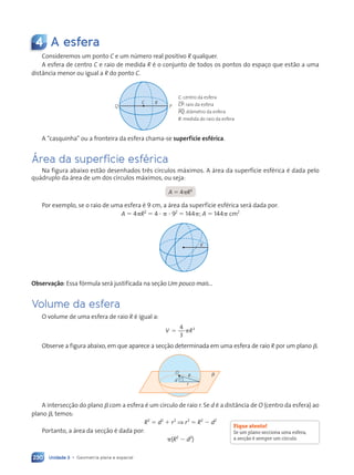 Unidade 3 • Geometria plana e espacial
230
4 A esfera
Consideremos um ponto C e um número real positivo R qualquer.
A esfera de centro C e raio de medida R é o conjunto de todos os pontos do espaço que estão a uma
distância menor ou igual a R do ponto C.
C R
P
Q
C: centro da esfera
CP: raio da esfera
PQ: diâmetro da esfera
R: medida do raio da esfera
A “casquinha” ou a fronteira da esfera chama-se superfície esférica.
Área da superfície esférica
Na figura abaixo estão desenhados três círculos máximos. A área da superfície esférica é dada pelo
quádruplo da área de um dos círculos máximos, ou seja:
A  4R2
Por exemplo, se o raio de uma esfera é 9 cm, a área da superfície esférica será dada por:
A  4R2
 4    92
 144; A  144 cm2
R
Observação: Essa fórmula será justificada na seção Um pouco mais...
Volume da esfera
O volume de uma esfera de raio R é igual a:
 
4
3
3
V R
Observe a figura abaixo, em que aparece a secção determinada em uma esfera de raio R por um plano .

R
O
d
r
A intersecção do plano  com a esfera é um círculo de raio r. Se d é a distância de O (centro da esfera) ao
plano , temos:
R2
 d2
 r2
⇒ r2
 R2
 d2
Portanto, a área da secção é dada por:
(R2
 d2
)
Fique atento!
Se um plano secciona uma esfera,
a secção é sempre um círculo.
Contexto_e_Aplicações_Matematica_V2_PNLD2015_215a239_U3_C10.indd 230 10/05/2013 14:01
 