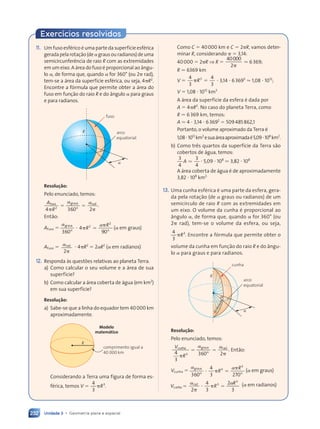 Unidade 3 • Geometria plana e espacial
232
Exercícios resolvidos
Como C ⫽ 40000 km e C ⫽ 2␲R, vamos deter-
minar R, considerando ␲ ⫽ 3,14:
40000 ⫽ 2␲R ⇒ R ⫽
40000
2␲
. 6369;
R . 6369 km
V ⫽
4
3
4
3
3
␲ ⫽
R ⭈ 3,14 ⭈ 63693
. 1,08 ⭈ 1012
;
V ⫽ 1,08 ⭈ 1012
km3
A área da superfície da esfera é dada por
A ⫽ 4␲R2
. No caso do planeta Terra, como
R . 6369 km, temos:
A . 4 ⭈ 3,14 ⭈ 63692
⫽ 509485862,1
Portanto, o volume aproximado da Terra é
1,08⭈1012
km3
esuaáreaaproximadaé5,09⭈108
km2
.
b) Como três quartos da superfície da Terra são
cobertos de água, temos:
3
4
3
4
A . ⭈ 5,09 ⭈ 108
. 3,82 ⭈ 108
A área coberta de água é de aproximadamente
3,82 ⭈ 108
km2.
13. Uma cunha esférica é uma parte da esfera, gera-
da pela rotação (de ␣ graus ou radianos) de um
semicírculo de raio R com as extremidades em
um eixo. O volume da cunha é proporcional ao
ângulo ␣, de forma que, quando ␣ for 360° (ou
2␲ rad), tem-se o volume da esfera, ou seja,
4
3
3
␲R . Encontre a fórmula que permite obter o
volume da cunha em função do raio R e do ângu-
lo ␣ para graus e para radianos.
arco
equatorial
cunha
R
R
R
a
a
R
R
Resolução:
Pelo enunciado, temos:
V
R
c
V
V unha graus rad
4
3
360 2
3
␲ ␲
º
0 2
0 2
⫽ ⫽
⫽ ⫽
gr
␣ ␣
. Então:
Vcunha ⫽
␣ ␣
graus
360
4
3 270
3
3
º º
⭈ ␲
␲
␣
␣
R
R
⫽ (␣ em graus)
V R
R
c
V R
V R
unha
V R
V R
V R
V R
V R
V R
⫽ ⫽
V R
V R
V R
␣ ␣
V R
V R
R
ra
V R
V R
d
V R
V R
2
4
␣ ␣
␣ ␣
V R
V R
3
2
␣ ␣
␣ ␣
3
3
⫽ ⫽
⫽ ⫽
␣ ␣
␣ ␣ 3
␲
V R
V R
␲
V R
V R
V R
V R (␣ em radianos)
11. Um fuso esférico é uma parte da superfície esférica
geradapelarotação(de␣grausouradianos)deuma
semicircunferência de raio R com as extremidades
em um eixo. A área do fuso é proporcional ao ângu-
lo ␣, de forma que, quando ␣ for 360° (ou 2␲ rad),
tem-se a área da superfície esférica, ou seja, 4␲R2
.
Encontre a fórmula que permite obter a área do
fuso em função do raio R e do ângulo ␣ para graus
e para radianos.
arco
equatorial
fuso
a
R
Resolução:
Pelo enunciado, temos:
Afuso graus rad
4 3
R 60 2
2
4 3
4 3
␲ ␲
4 3
4 3
R 60 2
4 3
4 3 º
␲ ␲
␲ ␲
⫽ ⫽
⫽ ⫽
gr
␣ ␣
.
Então:
Afuso ⫽
␣ ␣
graus
360
4
90
2
2
º º
⭈ ␲
4
␲
␣
␣
R
R
⫽ (␣ em graus)
Afuso ⫽ ␣rad
2␲
⭈ 4␲R2
⫽ 2␣R2
(␣ em radianos)
12. Responda às questões relativas ao planeta Terra.
a) Como calcular o seu volume e a área de sua
superfície?
b) Como calcular a área coberta de água (em km2
)
em sua superfície?
Resolução:
a) Sabe-se que a linha do equador tem 40000 km
aproximadamente.
R
comprimento igual a
40 000 km
Considerando a Terra uma figura de forma es-
férica, temos V ⫽
4
3
3
␲R .
Modelo
matemático
Contexto_e_Aplicações_Matematica_V2_PNLD2015_215a239_U3_C10.indd 232 5/6/13 9:54 AM
 