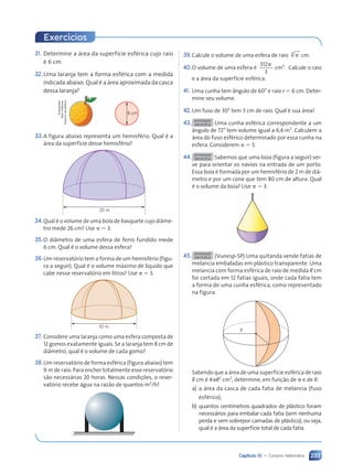 Capítulo 10 • Corpos redondos 233
31. Determine a área da superfície esférica cujo raio
é 6 cm.
32.Uma laranja tem a forma esférica com a medida
indicada abaixo. Qual é a área aproximada da casca
dessa laranja?
8 cm
33.A figura abaixo representa um hemisfério. Qual é a
área da superfície desse hemisfério?
20 m
34.Qual é o volume de uma bola de basquete cujo diâme-
tro mede 26 cm? Use ␲ ⫽ 3.
35.O diâmetro de uma esfera de ferro fundido mede
6 cm. Qual é o volume dessa esfera?
36.Um reservatório tem a forma de um hemisfério (figu-
ra a seguir). Qual é o volume máximo de líquido que
cabe nesse reservatório em litros? Use ␲ ⫽ 3.
10 m
37. Considere uma laranja como uma esfera composta de
12 gomos exatamente iguais. Se a laranja tem 8 cm de
diâmetro, qual é o volume de cada gomo?
38.Um reservatório de forma esférica (figura abaixo) tem
9 m de raio. Para encher totalmente esse reservatório
são necessárias 20 horas. Nessas condições, o reser-
vatório recebe água na razão de quantos m3
/h?
Ilustrações:
Dam
d’Souza/
Arquivo
da
editora
39.Calcule o volume de uma esfera de raio ␲
3
cm.
40.O volume de uma esfera é
512
3
3
␲
.
cm Calcule o raio
e a área da superfície esférica.
41. Uma cunha tem ângulo de 60° e raio r ⫽ 6 cm. Deter-
mine seu volume.
42.Um fuso de 30° tem 3 cm de raio. Qual é sua área?
43. ATIVIDADE
EM DUPLA Uma cunha esférica correspondente a um
ângulo de 72° tem volume igual a 6,4 m3
. Calculem a
área do fuso esférico determinado por essa cunha na
esfera. Considerem ␲ ⫽ 3.
44. ATIVIDADE
EM DUPLA Sabemos que uma boia (figura a seguir) ser-
ve para orientar os navios na entrada de um porto.
Essa boia é formada por um hemisfério de 2 m de diâ-
metro e por um cone que tem 80 cm de altura. Qual
é o volume da boia? Use ␲ ⫽ 3.
45. ATIVIDADE
EM DUPLA (Vunesp-SP) Uma quitanda vende fatias de
melancia embaladas em plástico transparente. Uma
melancia com forma esférica de raio de medida R cm
foi cortada em 12 fatias iguais, onde cada fatia tem
a forma de uma cunha esférica, como representado
na figura.
R
Sabendo que a área de uma superfície esférica de raio
R cm é 4␲R2
cm2
, determine, em função de ␲ e de R:
a) a área da casca de cada fatia de melancia (fuso
esférico);
b) quantos centímetros quadrados de plástico foram
necessários para embalar cada fatia (sem nenhuma
perda e sem sobrepor camadas de plástico), ou seja,
qual é a área da superfície total de cada fatia.
Exercícios
Contexto_e_Aplicações_Matematica_V2_PNLD2015_215a239_U3_C10.indd 233 5/6/13 9:54 AM
 