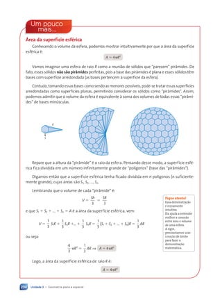 Unidade 3 • Geometria plana e espacial
234
Um pouco
mais...
Área da superfície esférica
Conhecendo o volume da esfera, podemos mostrar intuitivamente por que a área da superfície
esférica é:
A 5 4pR2
Vamos imaginar uma esfera de raio R como a reunião de sólidos que “parecem” pirâmides. De
fato, esses sólidos não são pirâmides perfeitas, pois a base das pirâmides é plana e esses sólidos têm
bases com superfície arredondada (as bases pertencem à superfície da esfera).
Contudo, tomando essas bases como sendo as menores possíveis, pode-se tratar essas superfícies
arredondadas como superfícies planas, permitindo considerar os sólidos como “pirâmides”. Assim,
podemos admitir que o volume da esfera é equivalente à soma dos volumes de todas essas “pirâmi-
des” de bases minúsculas.
S
R
Repare que a altura da “pirâmide” é o raio da esfera. Pensando desse modo, a superfície esfé-
rica fica dividida em um número infinitamente grande de “polígonos” (base das “pirâmides”).
Digamos então que a superfície esférica tenha ficado dividida em n polígonos (n suficiente-
mente grande), cujas áreas são S1, S2, ..., Sn.
Lembrando que o volume de cada “pirâmide” é:
V 5
Sh SR
3 3
5
e que S1 1 S2 1 ... 1 Sn 5 A é a área da superfície esférica, vem:
V 5
1
3
S1R 1
1
3
S2R 1... 1
1
3
SnR 5
1
3
(S1 1 S2 1 ... 1 Sn)R 5
1
3
AR
ou seja:
4
3
pR3
5
1
3
AR ⇒ A 5 4pR2
Logo, a área da superfície esférica de raio R é:
A 5 4pR2
Fique atento!
Essa demonstração
é meramente
intuitiva.
Ela ajuda a entender
melhor a conexão
entre área e volume
de uma esfera.
A rigor,
precisaríamos usar
a noção de limite
para fazer a
demonstração
matemática.
Contexto_e_Aplicações_Matematica_V2_PNLD2015_215a239_U3_C10.indd 234 5/6/13 9:54 AM
 