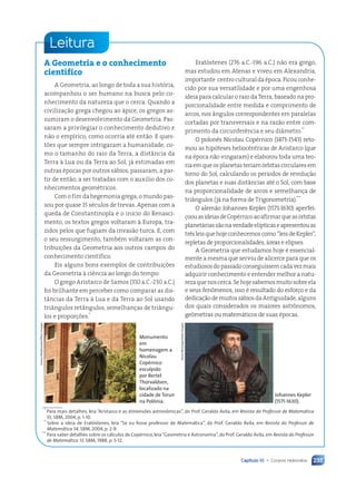 Capítulo 10 • Corpos redondos 235
A Geometria e o conhecimento
científico
A Geometria, ao longo de toda a sua história,
acompanhou o ser humano na busca pelo co-
nhecimento da natureza que o cerca. Quando a
civilização grega chegou ao ápice, os gregos as-
sumiram o desenvolvimento da Geometria. Pas-
saram a privilegiar o conhecimento dedutivo e
não o empírico, como ocorria até então. E ques-
tões que sempre intrigaram a humanidade, co-
mo o tamanho do raio da Terra, a distância da
Terra à Lua ou da Terra ao Sol, já estimadas em
outras épocas por outros sábios, passaram, a par-
tir de então, a ser tratadas com o auxílio dos co-
nhecimentos geométricos.
Com o fim da hegemonia grega, o mundo pas-
sou por quase 15 séculos de trevas. Apenas com a
queda de Constantinopla e o início do Renasci-
mento, os textos gregos voltaram à Europa, tra-
zidos pelos que fugiam da invasão turca. E, com
o seu ressurgimento, também voltaram as con-
tribuições da Geometria aos outros campos do
conhecimento científico.
Eis alguns bons exemplos de contribuições
da Geometria à ciência ao longo do tempo:
O grego Aristarco de Samos (310 a.C.-230 a.C.)
foi brilhante em perceber como comparar as dis-
tâncias da Terra à Lua e da Terra ao Sol usando
triângulos retângulos, semelhanças de triângu-
los e proporções.*
Leitura
Eratóstenes (276 a.C.-196 a.C.) não era grego,
mas estudou em Atenas e viveu em Alexandria,
importante centro cultural da época. Ficou conhe-
cido por sua versatilidade e por uma engenhosa
ideia para calcular o raio da Terra, baseado na pro-
porcionalidade entre medida e comprimento de
arcos, nos ângulos correspondentes em paralelas
cortadas por transversais e na razão entre com-
primento da circunferência e seu diâmetro.**
O polonês Nicolau Copérnico (1473-1543) reto-
mou as hipóteses heliocêntricas de Aristarco (que
na época não vingaram) e elaborou toda uma teo-
riaemqueosplanetasteriamórbitascircularesem
torno do Sol, calculando os períodos de revolução
dos planetas e suas distâncias até o Sol, com base
na proporcionalidade de arcos e semelhança de
triângulos (já na forma de Trigonometria).***
O alemão Johannes Kepler (1571-1630) aperfei-
çoouasideiasdeCopérnicoaoafirmarqueasórbitas
planetáriassãonaverdadeelípticaseapresentouas
trêsleisquehojeconhecemoscomo“leisdeKepler”,
repletas de proporcionalidades, áreas e elipses.
A Geometria que estudamos hoje é essencial-
mente a mesma que serviu de alicerce para que os
estudiososdopassadoconseguissemcadavezmais
adquirir conhecimento e entender melhor a natu-
rezaquenoscerca.Sehojesabemosmuitosobreela
e seus fenômenos, isso é resultado do esforço e da
dedicaçãodemuitossábiosdaAntiguidade,alguns
dos quais considerados os maiores astrônomos,
geômetras ou matemáticos de suas épocas.
Johannes Kepler
(1571-1630).
Stock
Montage/Getty
Images
Monumento
em
homenagem a
Nicolau
Copérnico
esculpido
por Bertel
Thorvaldsen,
localizado na
cidade de Torun
na Polônia.
Cezary
Wojtkowski/Other
Images
*
Para mais detalhes, leia “Aristarco e as dimensões astronômicas”, do Prof. Geraldo Ávila, em Revista do Professor de Matemática
55, SBM, 2004, p. 1-10.
**
Sobre a ideia de Eratóstenes, leia “Se eu fosse professor de Matemática”, do Prof. Geraldo Ávila, em Revista do Professor de
Matemática 54, SBM, 2004, p. 2-9.
***
Para saber detalhes sobre os cálculos de Copérnico, leia“Geometria e Astronomia”, do Prof. Geraldo Ávila, em Revista do Professor
de Matemática 13, SBM, 1988, p. 5-12.
Contexto_e_Aplicações_Matematica_V2_PNLD2015_215a239_U3_C10.indd 235 5/6/13 9:54 AM
 