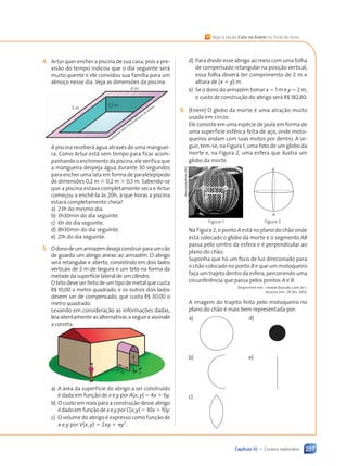 Capítulo 10 • Corpos redondos 237
4. Artur quer encher a piscina de sua casa, pois a pre-
visão do tempo indicou que o dia seguinte será
muito quente e ele convidou sua família para um
almoço nesse dia. Veja as dimensões da piscina:
4 m
5 m
1,5 m
Ilustrações: Dam
d’Souza/Arquivo
da
editora
A piscina receberá água através de uma manguei-
ra. Como Artur está sem tempo para ficar acom-
panhando o enchimento da piscina, ele verifica que
a mangueira despeja água durante 30 segundos
para encher uma lata em forma de paralelepípedo
de dimensões 0,2 m 3 0,2 m 3 0,5 m. Sabendo-se
que a piscina estava completamente seca e Artur
começou a enchê-la às 20h, a que horas a piscina
estará completamente cheia?
a) 23h do mesmo dia.
b) 3h30min do dia seguinte.
c) 6h do dia seguinte.
d) 8h30min do dia seguinte.
e) 21h do dia seguinte.
5. Odonodeumarmazémdesejaconstruirparaumcão
de guarda um abrigo anexo ao armazém. O abrigo
será retangular e aberto, consistindo em dois lados
verticais de 2 m de largura e um teto na forma da
metade da superfície lateral de um cilindro.
O teto deve ser feito de um tipo de metal que custa
R$ 10,00 o metro quadrado, e os outros dois lados
devem ser de compensado, que custa R$ 30,00 o
metro quadrado.
Levando em consideração as informações dadas,
leia atentamente as alternativas a seguir e assinale
a correta.
2 m
x
y
a) A área da superfície do abrigo a ser construído
é dada em função de x e y por A(x, y) 5 4x 1 6y.
b) O custo em reais para a construção desse abrigo
édadoemfunçãodexeyporC(x,y)530x110y.
c) O volume do abrigo é expresso como função de
x e y por V(x, y) 5 2xy 1 py2
.
d) Para dividir esse abrigo ao meio com uma folha
de compensado retangular na posição vertical,
essa folha deverá ter comprimento de 2 m e
altura de (x 1 y) m.
e) Se o dono do armazém tomar x 5 1 m e y 5 2 m,
o custo de construção do abrigo será R$ 182,80.
6. (Enem) O globo da morte é uma atração muito
usada em circos.
Ele consiste em uma espécie de jaula em forma de
uma superfície esférica feita de aço, onde moto-
queiros andam com suas motos por dentro. A se-
guir, tem-se, na Figura 1, uma foto de um globo da
morte e, na Figura 2, uma esfera que ilustra um
globo da morte.
A
B
Na Figura 2, o ponto A está no plano do chão onde
está colocado o globo da morte e o segmento AB
passa pelo centro da esfera e é perpendicular ao
plano do chão.
Suponha que há um foco de luz direcionado para
o chão colocado no ponto B e que um motoqueiro
faça um trajeto dentro da esfera, percorrendo uma
circunferência que passa pelos pontos A e B.
Disponível em: www.baixaki.com.br.
Acesso em: 29 fev. 2012.
A imagem do trajeto feito pelo motoqueiro no
plano do chão é mais bem representada por:
a) d)
b) e)
c)
Figura 1 Figura 2
Reprodução/Enem
2012
« Veja a seção Caiu no Enem no final do livro.
Contexto_e_Aplicações_Matematica_V2_PNLD2015_215a239_U3_C10.indd 237 5/6/13 9:54 AM
 