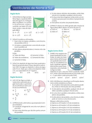 238
Vestibulares de Norte a Sul
Unidade 3 • Geometria plana e espacial
Região Norte
1. (Ufam)Observeafiguraaolado:
Nessafigura,oquadradoABCD
tem área igual a 4, o triângulo
BPQ é equilátero, e os pontos
P e Q pertencem, respecti-
vamente, aos lados CD e AD.
Assim sendo, a área do triân-
gulo ABQ é:
a) 4 3 .
2 c) 4 2 3 .
2 e) 2 2 3 .
1
b) 4 2 3 .
1 d) 4 3 .
1
2. (Ufam) Considere as afirmações:
I. Duas retas no espaço, paralelas a uma terceira,
são paralelas entre si.
II. Um plano a, perpendicular a uma reta de um pla-
no b, é paralelo a b.
III. Dois planos perpendiculares à mesma reta são
paralelos.
Então:
a) Todas são falsas. d) Somente I é falsa.
b) Todas são verdadeiras. e) Somente III é falsa.
c) Somente II é falsa.
3. (Ufac) Um depósito de água tem base quadrada e
laterais perpendiculares à base. Quando se adicio-
nam 500 ø de água ao depósito, a altura da água
sobe 10 cm. Dado que a altura do depósito mede
2 m, sua capacidade em m3
é igual a:
a) 8. b) 5. c) 10. d) 0,5. e) 1.
Região Nordeste
4. (UFC-CE) Na figura ao lado, a
razão entre o perímetro da re-
gião hachurada e o perímetro
da circunferência é: (O é o cen-
tro da circunferência.)
a)
1
3
. d)
p 1
p
4
2
.
b) p 1
p
4
4
. e) 2.
c)
p
4
.
5. (UFPB) Assinale a alternativa cuja proposição é sem-
pre verdadeira.
a) A projeção ortogonal de uma reta num plano é
uma reta.
b) Duas retas distintas que não têm ponto comum
são paralelas.
O
c) Se dois planos distintos são paralelos, então toda
reta de um é paralela a qualquer reta do outro.
d) Se duas retas são ortogonais, então existe um úni-
co plano que passa por uma delas e é perpendicular
à outra.
e) Dois planos secantes são perpendiculares.
6. (UFMA) O volume do sólido gerado pela rotação da
figura plana ABCD, abaixo, em torno do eixo z é:
a) 532p m3
. c) 704p m3
. e) 725p m3
.
b) 360p m3
. d) 680p m3
.
8 m
3 m
15 m
A B
D
C
90¡ 90¡
z
Região Centro-Oeste
7. (UFMS) Uma sequência de
quatro quadrados foi cons-
truída, na ordem do maior
paraomenor,deformaque
um quadrado está circuns-
crito na circunferência na
qual o quadrado seguinte
está inscrito e assim suces-
sivamente, como ilustrado
na figura ao lado:
Sabendo-se que a área do menor quadrado mede
4 m2
, então a área total destacada em azul mede: (Use
p 5 3, para obter o valor procurado final.)
a) 16 m2
. b) 14 m2
. c) 12 m2
. d) 10 m2
. e) 8 m2
.
8. (UEG-GO) Observe e classifique as afirmações abaixo
como sendo verdadeiras ou falsas:
I. Se um plano intercepta dois outros planos parale-
los, então as intersecções são retas paralelas.
II. Se dois planos são paralelos, qualquer reta de um
deles é paralela a qualquer reta do outro.
III. Se uma reta é paralela a dois planos, então esses
planos são paralelos.
IV. Se dois planos são paralelos, uma reta de um deles
pode ser reversa a uma reta do outro.
Marque a alternativa correta:
a) Apenas as afirmações I e II são verdadeiras.
b) Apenas as afirmações I e III são verdadeiras.
c) Apenas as afirmações I e IV são verdadeiras.
d) Apenas as afirmações II e IV são verdadeiras.
e) Apenas as afirmações III e IV são verdadeiras.
A
B C
D
Q
P
Contexto_e_Aplicações_Matematica_V2_PNLD2015_215a239_U3_C10.indd 238 5/6/13 9:54 AM
 