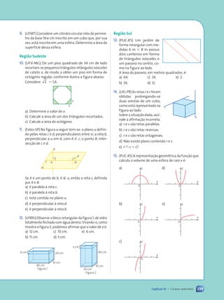 239
Capítulo 10 • Corpos redondos
9. (UFMT) Considere um cilindro circular reto de períme-
tro da base 16p cm inscrito em um cubo que, por sua
vez, está inscrito em uma esfera. Determine a área da
superfície dessa esfera.
Região Sudeste
10. (UFV-MG) De um piso quadrado de 34 cm de lado
recortam-se pequenos triângulos retângulos isósceles
de cateto x, de modo a obter um piso em forma de
octógono regular, conforme ilustra a figura abaixo.
Considere 2 5 1,4.
x
x
a) Determine o valor de x.
b) Calcule a área de um dos triângulos recortados.
c) Calcule a área do octógono.
11. (Fatec-SP) Na figura a seguir tem-se: o plano a defini-
do pelas retas c e d, perpendiculares entre si; a reta b,
perpendicular a a em A, com A [ c; o ponto B, inter-
secção de c e d.
A
a
B
b
d
c
Se X é um ponto de b, X Ó a, então a reta s, definida
por X e B:
a) é paralela à reta c.
b) é paralela à reta b.
c) está contida no plano a.
d) é perpendicular à reta d.
e) é perpendicular à reta b.
12. (UFRRJ) Observe o bloco retangular da figura 1, de vidro
totalmente fechado com água dentro. Virando-o, como
mostra a figura 2, podemos afirmar que o valor de x é:
a) 12 cm. c) 10 cm. e) 6 cm.
b) 11 cm. d) 5 cm.
Figura 2
x cm
40 cm
10 cm
20 cm
Figura 1
6 cm
40 cm
10 cm
20 cm
Região Sul
13. (PUC-RS) Um jardim de
forma retangular com me-
didas 6 m 3 8 m possui
dois canteiros em forma
de triângulos isósceles e
um passeio no centro, co-
mo na figura ao lado.
A área do passeio, em metros quadrados, é:
a) 64. c) 24. e) 2.
b) 36. d) 12.
14. (UEL-PR) As retas r e s foram
obtidas prolongando-se
duas arestas de um cubo,
como está representado na
figura ao lado:
Sobre a situação dada, assi-
nale a afirmação incorreta.
a) r e s são retas paralelas.
b) r e s são retas reversas.
c) r e s são retas ortogonais.
d) Não existe plano contendo r e s.
e) r  s 5 [
15. (PUC-RS) A representação geométrica da função que
calcula o volume de uma esfera de raio x é:
a)
x
y
0
d)
0
x
y
b)
0
x
y e)
0
x
y
c)
0
x
y
s
r
Contexto_e_Aplicações_Matematica_V2_PNLD2015_215a239_U3_C10.indd 239 5/6/13 9:54 AM
 