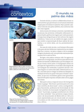 O mundo na
palma das mãos
Durante séculos, os astros e a Matemática foram os
instrumentos que permitiram ao ser humano desenhar
mapas para se localizar no planeta. Hoje, quando o pla-
neta é visto de cima pelos satélites, seus contornos não
têm mais segredo.
Antes mesmo de começar a escrever, é provável que
as pessoas das primeiras civilizações rabiscassem re-
presentações gráficas dos lugares por onde passavam.
O mapa mais antigo de que se tem notícia é de origem
babilônica. Trata-se de um tablete de argila cozido e
que contém a representação de duas cadeias de mon-
tanhas e, no centro delas, um rio, provavelmente o
Eufrates.
Por mais de vinte séculos, o ser humano olhou para
o céu para calcular distâncias e representá-las nos mapas.
Hoje faz o inverso: vai para o espaço e de lá consegue
imagens do planeta com uma precisão inalcançável pa-
ra quem tem os pés na Terra.
No Egito, essa prática começou cedo. Os egípcios já
conheciam a triangulação, uma técnica para determinar
distâncias baseada na Matemática, que seria depois usa-
da por muitos outros povos. A triangulação utiliza um
princípio da Trigonometria: se um lado e dois ângulos de
um triângulo são conhecidos, é possível calcular o ter-
ceiro ângulo e os outros dois lados. Determinava-se, en-
tão, uma base para se chegar às distâncias desejadas. A
medição de terras era quase vital para os faraós e sacer-
dotes, já que seus incontáveis gastos eram garantidos
basicamente pelos impostos cobrados sobre a terra, pagos
em cereais.
Mas quem achou o mapa do tesouro da Cartografia
foram os gregos. “Eles foram o primeiro povo a ter uma
base científica de observação”, conta a cartógrafa Re-
gina Vasconcelos, professora da Universidade de São
Paulo e membro da Associação Cartográfica Interna-
cional. “A princípio, os gregos acreditavam ser a Terra
um disco achatado.” Seus primeiros mapas-múndi,
como o de Anaximandro de Mileto (610 a.C.-546 a.C.),
eram representados por um círculo onde um oceano
circundava os três continentes conhecidos: Europa,
Ásia e África.
Sheila
Terry/Science
Photo
Library/Latinstock
Mapa da Terra baseado nos mitos e
conhecimentos dos antigos gregos na época
de Homero (1o
e 2o
milênios antes de Cristo).
Outros
contextos
Unidade 1 • Trigonometria
24
Satélite.
Neo
Edmund/Shutterstock/Glow
Images
Mapa babilônico. Não se sabe, ao certo, a sua
idade. Calculam os estudiosos que tenha entre
2400 e 2200 anos antes da Era Cristã.
Erich
Lessing/Album/Latinstock
Contexto_e_Aplicações_Matematica_V2_PNLD2015_012a025_U1_C1.indd 24 5/6/13 9:11 AM
 