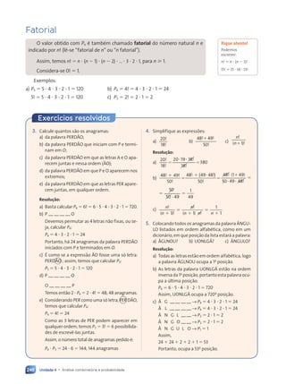 Unidade 4 • Análise combinatória e probabilidade
246
Fatorial
O valor obtido com Pn é também chamado fatorial do número natural n e
indicado por n! (lê-se “fatorial de n” ou “n fatorial”).
Assim, temos n! ⫽ n ⭈ (n ⫺ 1) ⭈ (n ⫺ 2) ⭈ ... ⭈ 3 ⭈ 2 ⭈ 1, para n ⭓ 1.
Considera-se 0! ⫽ 1.
Exemplos:
a) P5 ⫽ 5 ⭈ 4 ⭈ 3 ⭈ 2 ⭈ 1 ⫽ 120 b) P4 ⫽ 4! ⫽ 4 ⭈ 3 ⭈ 2 ⭈ 1 ⫽ 24
5! ⫽ 5 ⭈ 4 ⭈ 3 ⭈ 2 ⭈ 1 ⫽ 120 c) P2 ⫽ 2! ⫽ 2 ⭈ 1 ⫽ 2
Fique atento!
Podemos
escrever:
n! ⫽ n ⭈ (n ⫺ 1)!
15! ⫽ 15 ⭈ 14 ⭈ 13!
Exercícios resolvidos
3. Calcule quantos são os anagramas:
a) da palavra PERDÃO;
b) da palavra PERDÃO que iniciam com P e termi-
nam em O;
c) da palavra PERDÃO em que as letras A e O apa-
recem juntas e nessa ordem (ÃO);
d) da palavra PERDÃO em que P e O aparecem nos
extremos;
e) da palavra PERDÃO em que as letras PER apare-
cem juntas, em qualquer ordem.
Resolução:
a) Basta calcular P6 ⫽ 6! ⫽ 6 ⭈ 5 ⭈ 4 ⭈ 3 ⭈ 2 ⭈ 1 ⫽ 720.
b) P — — — — O
Devemos permutar as 4 letras não fixas, ou se-
ja, calcular P4:
P4 ⫽ 4 ⭈ 3 ⭈ 2 ⭈ 1 ⫽ 24
Portanto, há 24 anagramas da palavra PERDÃO
iniciados com P e terminados em O.
c) É como se a expressão ÃO fosse uma só letra:
PERDÃO ; assim, temos que calcular P5:
P5 ⫽ 5 ⭈ 4 ⭈ 3 ⭈ 2 ⭈ 1 ⫽ 120
d) P — — — — O
O — — — — P
Temos então 2 ⭈ P4 ⫽ 2 ⭈ 4! ⫽ 48; 48 anagramas.
e) Considerando PER como uma só letra, PER DÃO,
temos que calcular P4:
P4 ⫽ 4! ⫽ 24
Como as 3 letras de PER podem aparecer em
qualquer ordem, temos P3 ⫽ 3! ⫽ 6 possibilida-
des de escrevê-las juntas.
Assim, o número total de anagramas pedido é:
P4 ⭈ P3 ⫽ 24 ⭈ 6 ⫽ 144; 144 anagramas
4. Simplifique as expressões:
a)
20
18
!
!
b)
48 49
50
! !
49
!
! !
! !
c)
n!
( )
n !
( )
( )
( )
( )
Resolução:
a)
20
18
20 19 18
18
18
18
380
!
!
!
!
!
!
⫽ ⫽
⫽ ⫽
⭈ ⭈
19
b)
48 49
50
48
50
48
48 1 49
! !
49
!
! !
!
!
! ( )
⫹
⫽
⫹
⫽
1 4
1 4
( )
49 48!
!
49 48!
!
50
5
5 49 48
48
⭈ ⭈
49 !
!
⫽ ⫽
50
50
50
50 49
1
49
⭈
⫽ ⫽
⫽ ⫽
⫽ ⫽
c) n n
n
n n n
!
(n )!
!
!
( )
n n
n n!
!
n n
n n
⫹
⫽ ⫽
⫹
1 1
n n
1 1
)
)! (n n
)
)
n n
n n
⫹
n n
n n
1
1
5. Colocando todos os anagramas da palavra ÂNGU-
LO listados em ordem alfabética, como em um
dicionário, em que posição da lista estará a palavra:
a) ÂGLNOU? b) UONLGÂ? c) ÂNGULO?
Resolução:
a) Todas as letras estão em ordem alfabética, logo
a palavra ÂGLNOU ocupa a 1a
posição.
b) As letras da palavra UONLGÂ estão na ordem
inversa da 1a
posição, portanto esta palavra ocu-
pa a última posição.
P6 ⫽ 6 ⭈ 5 ⭈ 4 ⭈ 3 ⭈ 2 ⭈ 1 ⫽ 720
Assim, UONLGÂ ocupa a 720a
posição.
c) Â G — — — — → P4 ⫽ 4 ⭈ 3 ⭈ 2 ⭈ 1 ⫽ 24
Â L — — — — → P4 ⫽ 4 ⭈ 3 ⭈ 2 ⭈ 1 ⫽ 24
Â N G L — — → P2 ⫽ 2 ⭈ 1 ⫽ 2
Â N G O — — → P2 ⫽ 2 ⭈ 1 ⫽ 2
Â N G U L O → P1 ⫽ 1
Assim,
24 ⫹ 24 ⫹ 2 ⫹ 2 ⫹ 1 ⫽ 53
Portanto, ocupa a 53a
posição.
Contexto_e_Aplicações_Matematica_V2_PNLD2015_242a265_U4_C11.indd 246 5/6/13 10:02 AM
 