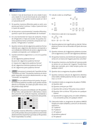 247
Capítulo 11 • Análise combinatória
1. Existem 2 vias de locomoção de uma cidade A para
uma cidade B e 3 vias de locomoção de uma cidade B
a uma cidade C. De quantas maneiras pode-se ir de A
a C passando por B?
2. De quantas maneiras diferentes pode-se vestir uma
pessoa que tenha 5 camisas, 3 calças, 2 pares de meia
e 2 pares de sapato?
3. Ao lançarmos sucessivamente 3 moedas diferentes,
quantas e quais são as possibilidades de resultado?
4. Em uma lanchonete há 5 tipos de sanduíche, 4 tipos
de refrigerante e 3 tipos de sorvete. De quantas ma-
neiras podemos tomar um lanche composto de 1 san-
duíche, 1 refrigerante e 1 sorvete?
5. Quantos números de dois algarismos podemos formar
sabendo que o algarismo das dezenas corresponde a
um múltiplo de 2 (diferente de zero) e o algarismo das
unidades corresponde a um múltiplo de 3?
6. Usando somente os algarismos 1, 2, 3, 4, 5 e 6, quantos
números:
a) de 2 algarismos podemos formar?
b) pares de 2 algarismos podemos formar?
c) ímpares de 2 algarismos podemos formar?
d) de 2 algarismos distintos podemos formar?
e) de 2 algarismos pares podemos formar?
7. DESAFIO
EM DUPLA Uma prova é composta de 7 questões do tipo
“Verdadeiro ou Falso”. De quantas maneiras um aluno
pode responder essa prova aleatoriamente, ou seja,
“chutando” as respostas?
8. DESAFIO
EM DUPLA Em um salão de festas há 6 janelas. De quan-
tas maneiras podemos escolher quais janelas estarão
abertas ou fechadas, de modo que pelo menos uma
das janelas esteja aberta?
9. DESAFIO
EM DUPLA Em uma prova de vestibular com 90 questões
do tipo teste, cada questão tem 5 alternativas. O aluno
deve preencher um cartão de respostas, assinalando o
quadradinhocorrespondenteàrespostadecadaquestão.
1
2
3
4
5
6
A C D E
A B D E
B C D E
B C D E
A B D E
A B C E
De quantas maneiras diferentes o cartão de respostas
com as 90 questões dessa prova poderá ser preenchido
aleatoriamente? (Suponham que todas as 90 questões
foram respondidas no cartão.)
10. Calcule o valor ou simplifique:
a) 6! d)
n!
( )!
n 2 2
b)
7
4
!
!
e)
( )!
( )!
n
n
1
1
1
2
c)
3 5
4 6
! !
! !
f)
( )!
( )!
( )!
( )!
n
n
n
n
1
2
2
1
3
2
1
2
?
11. Determine o valor de n nas equações:
a) n
n
!
2
2
( )
5 56
b) (n 1 2)! 1 (n 1 1)! 5 15n!
12. Quantas palavras (com significado ou não) de 3 letras
podemos formar com as letras A, L e I? Quais são essas
palavras?
13. Quantos números de 4 algarismos podemos escrever
comosalgarismos2,4,6e8?Ede4algarismosdistintos?
14. De quantas maneiras uma família de 5 pessoas pode se
sentar em um banco de 5 lugares para tirar uma foto?
15. De quantas maneiras uma família de 5 pessoas pode
se sentar em um banco de 5 lugares, ficando duas
delas (por exemplo, pai e mãe) sempre juntas, em
qualquer ordem?
16. Quantos são os anagramas da palavra AMOR?
17. Quantos números naturais de algarismos distintos
entre 5000 e 10000 podemos formar com os algaris-
mos 1, 2, 4 e 6?
18. Considerem todos os anagramas da palavra TEORIA.
a) Quantos são?
b) Quantos começam por TEO?
c) Quantos têm as letras TEO juntas nessa ordem?
d) Quantos têm as letras TEO juntas em qualquer
ordem?
e) Quantos têm as vogais juntas, em ordem alfabética,
e as consoantes juntas, em qualquer ordem?
19. Colocando todos os anagramas da palavra AMIGO
listados em ordem alfabética, como em um dicionário,
qual será a:
a) 1a
palavra?
b) 2a
palavra?
c) 25a
palavra?
d) penúltima palavra?
e) 55a
palavra?
ATENÇÃO!
Não escreva no
seu livro!
Exercícios
Contexto_e_Aplicações_Matematica_V2_PNLD2015_242a265_U4_C11.indd 247 5/6/13 10:02 AM
 
