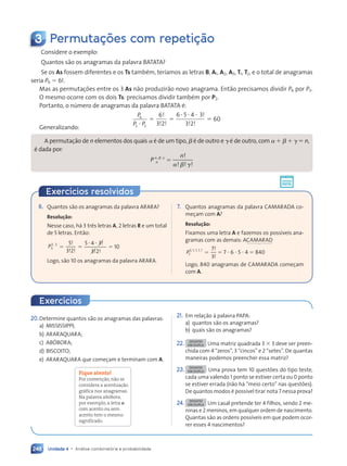 Unidade 4 • Análise combinatória e probabilidade
248
Exercícios resolvidos
3 Permutações com repetição
Considere o exemplo:
Quantos são os anagramas da palavra BATATA?
Se os As fossem diferentes e os Ts também, teríamos as letras B, A1, A2, A3, T1, T2, e o total de anagramas
seria P6 5 6!.
Mas as permutações entre os 3 As não produzirão novo anagrama. Então precisamos dividir P6 por P3.
O mesmo ocorre com os dois Ts: precisamos dividir também por P2.
Portanto, o número de anagramas da palavra BATATA é:
P
P P
6
3 2
?
5
6
3 2
!
! !
5
6 5 4 3
3 2
? ? ? !
! !
5 60
Generalizando:
A permutação de n elementos dos quais a é de um tipo,
a b é de outro e
b g é de outro, com
g a 1 b 1 g 5 n,
é dada por:
P
n
n
a b g
a b g
, ,
a b
a b !
! !
a b
a b !
5
6. Quantos são os anagramas da palavra ARARA?
Resolução:
Nesse caso, há 3 três letras A, 2 letras R e um total
de 5 letras. Então:
P5
3 2
,
3 2
3 2
5
5
3 2
!
! !
3 2
3 2
5
5 4 3
3
3 2
3 2
? ?
5 4
5 4 !
!
! !
! !
3 2
3 2
3 2
3 2
5 10
Logo, são 10 os anagramas da palavra ARARA.
7. Quantos anagramas da palavra CAMARADA co-
meçam com A?
Resolução:
Fixamos uma letra A e fazemos os possíveis ana-
gramas com as demais: ACAMARAD
P7
P
P3 1 1 1 1 7
3
, , , ,
1 1 1 1
1 1 1 1 !
!
5 5 7 ? 6 ? 5 ? 4 5 840
Logo, 840 anagramas de CAMARADA começam
com A.
Exercícios
20.Determine quantos são os anagramas das palavras:
a) MISSISSIPPI;
b) ARARAQUARA;
c) ABÓBORA;
d) BISCOITO;
e) ARARAQUARA que começam e terminam com A.
Fique atento!
Por convenção, não se
considera a acentuação
gráfica nos anagramas.
Na palavra abóbora,
por exemplo, a letra o
com acento ou sem
acento tem o mesmo
significado.
21. Em relação à palavra PAPA:
a) quantos são os anagramas?
b) quais são os anagramas?
22. DESAFIO
EM DUPLA Uma matriz quadrada 3 3 3 deve ser preen-
chida com 4 “zeros”, 3 “cincos” e 2 “setes”. De quantas
maneiras podemos preencher essa matriz?
23. DESAFIO
EM DUPLA Uma prova tem 10 questões do tipo teste,
cada uma valendo 1 ponto se estiver certa ou 0 ponto
se estiver errada (não há “meio certo” nas questões).
De quantos modos é possível tirar nota 7 nessa prova?
24. DESAFIO
EM DUPLA Um casal pretende ter 4 filhos, sendo 2 me-
ninas e 2 meninos, em qualquer ordem de nascimento.
Quantas são as ordens possíveis em que podem ocor-
rer esses 4 nascimentos?
Contexto_e_Aplicações_Matematica_V2_PNLD2015_242a265_U4_C11.indd 248 5/6/13 10:02 AM
 