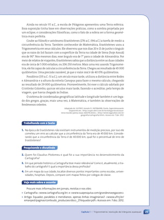 Ainda no século VI a.C., a escola de Pitágoras apresentou uma Terra esférica.
Essa suposição tinha base em observações práticas, como a sombra projetada por
um eclipse, e considerações filosóficas, como o fato de a esfera ser a forma geomé-
trica mais perfeita.
Coube ao filósofo e astrônomo Erastóstenes (276 a.C.-194 a.C.) a tarefa de medir a
circunferência da Terra. Também conhecedor de Matemática, Erastóstenes usou a
Trigonometria em seus cálculos. Ele observou que nos dias 20 e 21 de junho o ângulo
que os raios do Sol faziam com a superfície da Terra na cidade de Siena (hoje Assuã)
era de 90°. Nos mesmos dias, esse ângulo era de 7° para a cidade de Alexandria. Por
meio de relatos de viajantes, Erastóstenes sabia que a distância entre as duas cidades
era de cerca de 5 000 estádios, ou 206 250 metros. Mais uma vez usando Trigonome-
tria, ele foi capaz de calcular a circunferência da Terra. Chegou ao resultado de 45 000
quilômetros. Uma precisão razoável, já que o valor real é de 40 076 quilômetros.
Posidônio (135 a.C.-51 a.C.), um século mais tarde, utilizou a distância entre Rodes
e Alexandria e a altura da estrela Canopus para fazer o mesmo cálculo, chegando
ao resultado de 29 000 quilômetros. Provavelmente, foi esse o cálculo adotado por
Cristóvão Colombo, quinze séculos mais tarde, fazendo-o acreditar, pelo tempo de
viagem, que havia chegado às Índias.
O sistema de coordenadas geográficas latitude e longitude também é um lega-
do dos gregos, graças, mais uma vez, à Matemática, e também às observações de
fenômenos celestes.
Adaptado de: LUCÍRIO, Ivonete D.; HEYMANN, Gisela. Superinteressante.
Disponível em: <http://super.abril.com.br/tecnologia/localizacao-
terra-mundo-palma-maos-440278.shtml>; <http://www.algosobre.com.br/
geografia/cartografia.html>. Acesso em: 7 dez. 2012.
Trabalhando com o texto
1. Na época de Erastóstenes não existiam instrumentos de medição precisos, por isso ele
cometeu um erro ao calcular que a circunferência da Terra era de 45000 km. Conside-
rando que a circunferência da Terra é de 40000 km, qual foi o percentual de erro de
Erastóstenes?
Pesquisando e discutindo
2. Quem foi Claudius Ptolomeu e qual foi a sua importância no desenvolvimento da
Cartografia?
3. Em que período histórico a Cartografia teve maior relevância? Como é, atualmente, o tra-
balho do cartógrafo? E qual a importância dessa profissão?
4. Em um mapa da sua cidade, localize diversos pontos importantes como escolas, univer-
sidades, hospitais. Depois, compare com mapas feitos por colegas de classe.
Veja mais sobre o assunto
Procure mais informa•›es em jornais, revistas e nos sites:
¥ Cartografia: <www.cartografia.org.br> e <www.suapesquisa.com/grandesnavegacoes>.
¥ Artigo: Equador, paralelos e meridianos: apenas linhas imagin‡rias?: <www.ufrrj.br/
emanped/paginas/conteudo_producoes/docs_27/equador.pdf>. Acessos em: 7 dez. 2012.
25
Capítulo 1 • Trigonometria: resolução de triângulos quaisquer
Contexto_e_Aplicações_Matematica_V2_PNLD2015_012a025_U1_C1.indd 25 5/6/13 9:11 AM
 