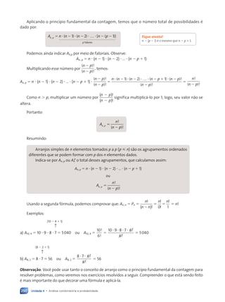 Unidade 4 • Análise combinatória e probabilidade
250
Aplicando o princípio fundamental da contagem, temos que o número total de possibilidades é
dado por:
A n n n n p
n p
p
, ( ) ( ) [ ( )]
5 2 2 2 2
? ? ? ?
1 2 1
…
fatores
1 2
4444
444 3
444444
Podemos ainda indicar An,p por meio de fatoriais. Observe:
An, p 5 n ? (n 2 1) ? (n 2 2) ? … ? (n 2 p 1 1)
Multiplicando esse número por
( )!
( )!
n p
n p
2
2
, temos:
An, p 5 n ? (n 2 1) ? (n 2 2) ? … ? (n 2 p 1 1) ?
( )!
( )!
n p
n p
2
2
5
n n n n p n p
n p
? ? ? ? ?
( ) ( ) ( ) ( )!
( )!
2 2 2 1 2
2
1 2 1
…
5
n
n p
!
( )!
2
Como n . p, multiplicar um número por
( )
( )
n p
n p
2
2
!
!
significa multiplicá-lo por 1; logo, seu valor não se
altera.
Portanto:
A
n
n p
n p
n p
n p
!
( )
n p !
5
n p
n p
Resumindo:
Arranjos simples de n elementos tomados p a p (p  n) são os agrupamentos ordenados
diferentes que se podem formar com p dos n elementos dados.
Indica-se por An, p ou An
p
o total desses agrupamentos, que calculamos assim:
n
p
An, p 5 n ? (n 2 1) ? (n 2 2) ? … ? (n 2 p 1 1)
ou
A
n
n p
n p
n p
n p
!
( )
n p !
5
n p
n p
Usando a segunda fórmula, podemos comprovar que: An, n 5 Pn 5
n
n n
!
!
( )
2
5
n n
!
!
!
0 1
5 5 n!
Exemplos:
(10 2 4 1 1)
↑
a) A10, 4 5 10 ? 9 ? 8 ? 7 5 5040 ou A10, 4 5
10
6
!
!
5
10 9 8 7 6
6
? ? ? ? !
!
5 5040
(8 2 2 1 1)
↑
b) A8, 2 5 8 ? 7 5 56 ou A8, 2 5
8 7 6
6
? ? !
!
5 56
Observação: Você pode usar tanto o conceito de arranjo como o princípio fundamental da contagem para
resolver problemas, como veremos nos exercícios resolvidos a seguir. Compreender o que está sendo feito
é mais importante do que decorar uma fórmula e aplicá-la.
Fique atento!
n 2 (p 2 1) é o mesmo que n 2 p 1 1.
Contexto_e_Aplicações_Matematica_V2_PNLD2015_242a265_U4_C11.indd 250 5/6/13 10:02 AM
 