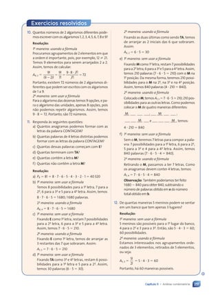 251
Capítulo 11 • Análise combinatória
Exercícios resolvidos
10. Quantos números de 2 algarismos diferentes pode-
mosescrevercomosalgarismos1,2,3,4,5,6,7,8e9?
Resolução:
1a
maneira: usando a fórmula
Procuramos agrupamentos de 2 elementos em que
a ordem é importante, pois, por exemplo, 12  21.
Temos 9 elementos para serem arranjados 2 a 2.
Assim, temos de calcular:
A9, 2 
9 9
7
9 8 7
7
7
7
72
!
!
!
!
!
!
( )
9 2
( )
9 2
9 2
( )
9 2

9 2
( )
9 2
 
  
 
9 8
 
9 8
Portanto, existem 72 números de 2 algarismos di-
ferentes que podem ser escritos com os algarismos
de 1 a 9.
2a
maneira: sem usar a fórmula
Para o algarismo das dezenas temos 9 opções, e pa-
ra o algarismo das unidades, apenas 8 opções, pois
não podemos repetir algarismos. Assim, temos
9  8  72. Portanto, são 72 números.
11. Responda às seguintes questões:
a) Quantos anagramas podemos formar com as
letras da palavra CONTAGEM?
b) Quantas palavras de 4 letras distintas podemos
formar com as letras da palavra CONTAGEM?
c) Quantas dessas palavras começam com E?
d) Quantas terminam com TA?
e) Quantas contêm a letra M?
f) Quantas não contêm a letra M?
Resolução:
a) P8  8!  8  7  6  5  4  3  2  1  40320
b) 1a
maneira: sem usar a fórmula
Temos 8 possibilidades para a 1a
letra, 7 para a
2a
, 6 para a 3a
e 5 para a 4a
letra. Assim, temos
8  7  6  5  1680; 1680 palavras.
2a
maneira: usando a fórmula
A8, 4  8  7  6  5  1680
c) 1a
maneira: sem usar a fórmula
Fixando E como 1a
letra, restam 7 possibilidades
para a 2a
letra, 6 para a 3a
e 5 para a 4a
letra.
Assim, temos 7  6  5  210.
2a
maneira: usando a fórmula
Fixando E como 1a
letra, temos de arranjar as
3 restantes das 7 que sobraram. Assim:
A7, 3  7  6  5  210
d) 1a
maneira: sem usar a fórmula
Fixando TA como 3a
e 4a
letras, restam 6 possi-
bilidades para a 1a
letra e 5 para a 2a
. Assim,
temos 30 palavras (6  5  30).
2a
maneira: usando a fórmula
Fixando as duas últimas como sendo TA, temos
de arranjar as 2 iniciais das 6 que sobraram.
Assim:
A6, 2  6  5  30
e) 1a
maneira: sem usar a fórmula
Fixando M como 1a
letra, restam 7 possibilidades
paraa2a
letra,6paraa3a
e5paraa4a
letra.Assim,
temos 210 palavras (7  6  5  210) com o M na
1a
posição. Da mesma forma, teremos 210 possi-
bilidades para o M na 2a
, na 3a
e na 4a
posição.
Assim, temos 840 palavras (4  210  840).
2a
maneira: usando a fórmula
ColocadooM,temosA7,3 765210;210pos-
sibilidades para as outras letras. Como podemos
colocar o M de quatro maneiras diferentes:
M ; M ;
M e M , temos:
4  210  840
f) 1a
maneira: sem usar a fórmula
Sem o M, teremos 7 letras para compor a pala-
vra: 7 possibilidades para a 1a
letra, 6 para a 2a
,
5 para a 3a
e 4 para a 4a
letra. Assim, temos
840 palavras (7  6  5  4  840).
2a
maneira: usando a fórmula
Retirando o M, passamos a ter 7 letras. Como
os anagramas devem conter 4 letras, temos:
A7, 4  7  6  5  4  840
Observação: Também poderíamos ter feito
1680  840 para obter 840, subtraindo o
número de palavras obtido em e do número
total obtido em b.
12. De quantas maneiras 5 meninos podem se sentar
em um banco que tem apenas 3 lugares?
Resolução:
1a
maneira: sem usar a fórmula
5 meninos são possíveis para o 1o
lugar do banco,
4 para o 2o
e 3 para o 3o
. Então, são 5  4  3  60;
60 possibilidades.
2a
maneira: usando a fórmula
Estamos interessados nos agrupamentos orde-
nados de 3 elementos, retirados de 5 elementos,
ou seja:
A5, 3 
5
2
!
!
 5  4  3  60
Portanto, há 60 maneiras possíveis.
Contexto_e_Aplicações_Matematica_V2_PNLD2015_242a265_U4_C11.indd 251 10/05/2013 15:02
 