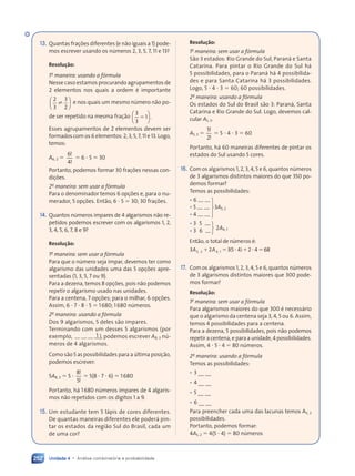 Unidade 4 • Análise combinatória e probabilidade
252
13. Quantas frações diferentes (e não iguais a 1) pode-
mos escrever usando os números 2, 3, 5, 7, 11 e 13?
Resolução:
1a
maneira: usando a fórmula
Nesse caso estamos procurando agrupamentos de
2 elementos nos quais a ordem é importante
2
3
3
2


















 
















 e nos quais um mesmo número não po-
de ser repetido na mesma fração
3
3
1


















 

















.
Esses agrupamentos de 2 elementos devem ser
formados com os 6 elementos: 2, 3, 5, 7, 11 e 13. Logo,
temos:
A6, 2 
6
4
!
!
 6  5  30
Portanto, podemos formar 30 frações nessas con-
dições.
2a
maneira: sem usar a fórmula
Para o denominador temos 6 opções e, para o nu-
merador, 5 opções. Então, 6  5  30; 30 frações.
14. Quantos números ímpares de 4 algarismos não re-
petidos podemos escrever com os algarismos 1, 2,
3, 4, 5, 6, 7, 8 e 9?
Resolução:
1a
maneira: sem usar a fórmula
Para que o número seja ímpar, devemos ter como
algarismo das unidades uma das 5 opções apre-
sentadas (1, 3, 5, 7 ou 9).
Para a dezena, temos 8 opções, pois não podemos
repetir o algarismo usado nas unidades.
Para a centena, 7 opções; para o milhar, 6 opções.
Assim, 6  7  8  5  1680; 1680 números.
2a
maneira: usando a fórmula
Dos 9 algarismos, 5 deles são ímpares.
Terminando com um desses 5 algarismos (por
exemplo, 1 ), podemos escrever A8, 3 nú-
meros de 4 algarismos.
Como são 5 as possibilidades para a última posição,
podemos escrever:
5A8, 3  5 
8
5
!
!
 5(8  7  6)  1680
Portanto, há 1680 números ímpares de 4 algaris-
mos não repetidos com os dígitos 1 a 9.
15. Um estudante tem 5 lápis de cores diferentes.
De quantas maneiras diferentes ele poderá pin-
tar os estados da região Sul do Brasil, cada um
de uma cor?
Resolução:
1a
maneira: sem usar a fórmula
São 3 estados: Rio Grande do Sul, Paraná e Santa
Catarina. Para pintar o Rio Grande do Sul há
5 possibilidades, para o Paraná há 4 possibilida-
des e para Santa Catarina há 3 possibilidades.
Logo, 5  4  3  60; 60 possibilidades.
2a
maneira: usando a fórmula
Os estados do Sul do Brasil são 3: Paraná, Santa
Catarina e Rio Grande do Sul. Logo, devemos cal-
cular A5, 3.
A5, 3 
5
2
!
!
 5  4  3  60
Portanto, há 60 maneiras diferentes de pintar os
estados do Sul usando 5 cores.
16. Com os algarismos 1, 2, 3, 4, 5 e 6, quantos números
de 3 algarismos distintos maiores do que 350 po-
demos formar?
Temos as possibilidades:
• 6
• 5 3A5, 2
• 4
• 3 5
2A4, 1
• 3 6
Então, o total de números é:
3 2 3 5 4 2 4
5 2
3 2
5 2
3 2 4 1
A A
3 2
A A
3 2
3 2
5 2
3 2
A A
3 2
5 2
3 2
,
5 2
,
5 2 ,
4 1
,
4 1 ( )
3 5
( )
3 5 4 2
( )
4 2
 
4 1
 
4 1
A A
 
A A
3 2
A A
3 2
 
3 2
A A
3 2  
4 2
 
4 2 4
 
4
4 2
 
4 2
( )
 
( )
4 2
( )
4 2
 
4 2
( )
4 2
 
 
 
4 2
 
4 2
 
4 2
 
4 2 68
6
68
6
17. Com os algarismos 1, 2, 3, 4, 5 e 6, quantos números
de 3 algarismos distintos maiores que 300 pode-
mos formar?
Resolução:
1a
maneira: sem usar a fórmula
Para algarismos maiores do que 300 é necessário
que o algarismo da centena seja 3, 4, 5 ou 6. Assim,
temos 4 possibilidades para a centena.
Para a dezena, 5 possibilidades, pois não podemos
repetir a centena, e para a unidade, 4 possibilidades.
Assim, 4  5  4  80 números.
2a
maneira: usando a fórmula
Temos as possibilidades:
• 3 _ _
• 4 _ _
• 5 _ _
• 6 _ _
Para preencher cada uma das lacunas temos A5, 2
possibilidades.
Portanto, podemos formar:
4A5, 2  4(5  4)  80 números
Contexto_e_Aplicações_Matematica_V2_PNLD2015_242a265_U4_C11.indd 252 10/05/2013 15:04
 