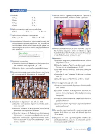 253
Capítulo 11 • Análise combinatória
Exercícios
25. Calcule:
a) A4, 2 e) A5, 1
b) A6, 3 f) A7, 0
c) A8, 2 g) A8, 5
d) A4, 4 h) An, 0
26.Determine a expressão correspondente a:
a) Ax, 2 b) Ax ⫺ 3, 2 c) A2x ⫹ 1, 3
27. Determine o valor de x nas equações:
a) Ax ⫺ 1, 2 ⫽ 30 b) Ax, 3 ⫽ x3
⫺ 40
28.Um clube tem 30 membros. A diretoria é formada por
um presidente, um vice-presidente, um secretário e
um tesoureiro. Se uma pessoa pode ocupar apenas um
desses cargos, de quantas maneiras é possível formar
uma diretoria?
Para refletir
Procure resolver o exercício 28 sem
usar a fórmula e usando a fórmula.
29.Responda às questões:
a) Quantos números de 4 algarismos distintos podem
ser formados pelos dígitos 4, 5, 6, 7 e 8?
b) Quantos desses números formados são ímpares?
30.De quantas maneiras podemos escolher um pivô e uma
ala em um grupo de 12 jogadoras de basquete?
31. Considere os algarismos 1, 2, 3, 4, 5, 6, 7, 8 e 9.
a) Quantos números de 3 algarismos distintos pode-
mos escrever?
b) Quantos números de 4 algarismos distintos que
terminem com 7 podemos escrever?
c) Quantos números de 7 algarismos distintos que
iniciem com 3 e terminem com 8 podemos escrever?
d) Quantos números de 7 algarismos distintos pode-
mos escrever com os algarismos 5 e 6 sempre juntos
e nessa ordem?
Mark
Dadswell/Getty
Images
32.Em um sofá há lugares para 4 pessoas. De quantas
maneiras diferentes podem se sentar 6 pessoas?
33.Um estudante tem 6 lápis de cores diferentes. De quan-
tas maneiras ele poderá pintar os estados da região
SudestedoBrasil(SãoPaulo,RiodeJaneiro,MinasGerais
e Espírito Santo), cada um de uma cor?
34.Responda:
a) Quantos anagramas podemos formar com as letras
da palavra FILHO?
b) Quantas “palavras” de 4 letras distintas é possível
formar com as letras da palavra FILHO?
c) Quantas dessas “palavras” de 4 letras começam
com O?
d) Quantas dessas “palavras” de 4 letras terminam
com FI?
e) Quantas “palavras” de 4 letras contêm a letra I?
35.Com os algarismos 1, 2, 3, 4, 5 e 6:
a) quantos números de 4 algarismos distintos pode-
mos formar?
b) quantos números de 4 algarismos distintos po-
demos formar tal que o último algarismo seja
sempre 6?
c) quantos números pares de 4 algarismos distintos
podemos formar?
d) quantos números ímpares de 4 algarismos distintos
podemos formar?
36.De quantas maneiras diferentes podemos dispor uma
equipe de 4 alunos em uma sala de aula que tem
30 carteiras?
37. Dispomos de 5 cores e queremos pintar uma faixa de-
corativacom3 listras,cadaumadeumacor.Dequantas
maneiras isso pode ser feito?
Dam
d’Souza/Arquivo
da
editora
Contexto_e_Aplicações_Matematica_V2_PNLD2015_242a265_U4_C11.indd 253 5/6/13 10:02 AM
 