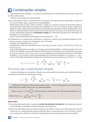 Unidade 4 • Análise combinatória e probabilidade
254
5 Combinações simples
Nos problemas de contagem, o conceito de combinação está intuitivamente associado à noção de
escolher subconjuntos.
Observe com atenção estes dois exemplos:
a) Ane, Elisa, Rosana, Felipe e Gustavo formam uma equipe. Dois deles precisam representar a equipe em
uma apresentação. Quais e quantas são as possibilidades?
Representemos por A: Ane; E: Elisa; R: Rosana; F: Felipe; e G: Gustavo. Precisamos determinar todos os
subconjuntos de 2 elementos do conjunto de 5 elementos {A, E, R, F, G}. A ordem em que os elementos
aparecem nesses subconjuntos não importa, pois Ane-Elisa, por exemplo, é a mesma dupla que Elisa-Ane.
Então, os subconjuntos de 2 elementos são: {A, E}, {A, R}, {A, F}, {A, G}, {E, R}, {E, F}, {E, G}, {R, F}, {R, G}, {F, G}.
A esses subconjuntos chamamos combinações simples de 5 elementos tomados com 2 elementos, ou
tomados 2 a 2, e escrevemos: C5, 2.
Como o número total dessas combinações é 10, escrevemos C5, 2 5 10.
b) Consideremos um conjunto com 5 elementos e calculemos o número de combinações simples de 3 ele-
mentos, ou seja, o número de subconjuntos com 3 elementos.
Conjunto com 5 elementos: {a, b, c, d, e}.
Combinações simples de 3 elementos: {a, b, c}, {a, b, d}, {a, b, e}, {a, c, d}, {a, c, e}, {a, d, e}, {b, c, d}, {b, c, e},
{b, d, e}, {c, d, e}.
Cada combinação dessas dá origem a 6 arranjos, permutando de todos os modos possíveis seus 3 ele-
mentos. Por exemplo: ao permutar todos os elementos da combinação {a, b, c} encontramos os arranjos:
(a, b, c), (a, c, b), (b, a, c), (b, c, a), (c, a, b), (c, b, a). Isso significa que o número de arranjos de 5 elementos
tomados 3 a 3 é seis vezes o número de combinações de 5 elementos tomados 3 a 3, ou seja: A5, 3 5 6C5, 3.
Como o 6 foi obtido fazendo permutações dos 3 elementos de, por exemplo, {a, b, c}, temos P3 5 6. Logo,
A5, 3 5 P3 ? C5, 3 ⇒ C5, 3 5
A
P
5 3
3
,
5
5
5 3
3
5
3 5 3
!
!
!
!
! !
( )
( )
2
2
5 5
5 4 3
32
? ? !
! !
5
20
2
5 10
Fórmula das combinações simples
A cada combinação de n elementos tomados p a p correspondem p! arranjos, que são obtidos pela per-
mutação dos elementos da combinação, ou seja:
Cn, p 5
A
p
n p
,
!
5
( )
n
n p
p
!
!
!
2
5
n
p n p
!
! !
( )
2
⇒ Cn, p 5
A
p
n p
,
!
ou Cn, p 5
n
p n p
!
! !
( )
2
Combinações simples de n elementos tomados p a p (p  n) são os subconjuntos com exatamente p
elementos que se podem formar com os n elementos dados.
Indica-se por Cn
C , p, Cn
Cp
ou
n
p














o número total de combinações de n elementos tomados p a p e
calcula-se por Cn
C , p 5
n
p n p
!
! !
p n
p n
( )
p n
p n p
! !
! !
p n
p n p
! !
! !
ou Cn
C , p 5
A
p
n p
n p
n p
!
.
Observações:
1a
) Como são subconjuntos de um conjunto, a ordem dos elementos não importa. Só consideramos subcon-
juntos distintos os que diferem pela natureza dos seus elementos.
2a
) Como foi observado acima, do mesmo modo que se obtém a fórmula da combinação por meio da
divisão de um arranjo pela permutação, podemos obter a combinação sem usar a fórmula, calculan-
do o arranjo sem a fórmula e dividindo o resultado pela permutação dos elementos escolhidos.
Contexto_e_Aplicações_Matematica_V2_PNLD2015_242a265_U4_C11.indd 254 5/6/13 10:02 AM
 