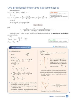 255
Capítulo 11 • Análise combinatória
Uma propriedade importante das combinações
Observemos que:
• C3, 2 ⫽ C3, 1, pois C3, 2 ⫽ 3 e C3, 1 ⫽ 3
• C5, 3 ⫽ C5, 2, pois C5, 3 ⫽
A5 3
3
,
!
⫽
5 4 3
3 2 1
⭈ ⭈
⭈ ⭈
⫽ 10 e C5, 2 ⫽
A5 2
2
,
!
⫽
5 4
2 1
⭈
⭈
⫽ 10
De modo geral, vale a propriedade:
Cn, p ⫽ Cn, n ⫺ p
pois:
Cn, p ⫽
n
p n p
!
! !
( )
⫺
⫽
n
n p p
!
! !
( )
⫺
⫽
n
n p n n p
!
! !
( ) ( ( ))
⫺ ⫺ ⫺
⫽ Cn, n ⫺ p
Essa propriedade é muito útil para simplificar os cálculos e é conhecida por igualdade de combinações
complementares.
Veja:
• C100, 98 ⫽ C100, 2 ⫽
100 99
2 1
⭈
⭈
⫽ 4950
• C43, 42 ⫽ C43, 1 ⫽ 43
Fique atento!
Dado um conjunto de 5 elementos,
para cada subconjunto de
3 elementos sobra um de 2 elementos.
Daí: C5, 3 ⫽ C5, 2.
2 ⫹ 1 ⫽ 3
3 ⫹ 2 ⫽ 5
Para refletir
Para p ⫽ n, temos Cn, n. Qual é seu valor?
Exercícios resolvidos
18. Calcule o valor de:
a) C6, 3 b)
4
2














Resolução:
a) C6, 3 ⫽
6
3 6
!
! !
3 6
3 6
( )
3 6
3 6
! !
! !
3 6
3 6 3
! !
! !
⫽
6
33
!
! !
33
33
⫽
6 5 4 3
4 3
3 3
⭈ ⭈
6 5
6 5 4 3
4 3!
! !
! !
3 3
3 3
3 3
⫽
⫽
6 5 4
3 2 1
⭈ ⭈
6 5
6 5
⭈ ⭈
3 2
3 2
⫽ 20
ou
C6, 3 ⫽ A6 3
3
,
6 3
6 3
!
⫽
6 5
6 5 4
3 2
3 2
3 2 1
⭈ ⭈
6 5
6 5
⭈ ⭈
3 2
3 2
3 2
⫽ 20
b)
4
2














⫽
4
2 4 2
!
!(
2 4
2 4 )!
⫺
⫽
4
2 2
!
! !
2 2
2 2
⫽
4 3
2
4 3
4 3
⫽ 6
ou
4
2














⫽
A4 2
2
4 3
2 1
,
4 2
4 2
!
⫽
4 3
4 3
2 1
2 1
⫽ 6
19. Em um plano marcamos 6 pontos distintos, dos
quais 3 nunca estão em linha reta.
a) Quantos segmentos de reta podemos traçar
ligando-os 2 a 2?
b) Quantos triângulos podemos formar tendo
sempre 3 deles como vértices?
« passo a passo: exercício 20
Resolução:
a) Marcamos 6 pontos em um plano, onde não exis-
tem 3 alinhados.
A
B
C
D
E
F
Como em cada segmento te-
mos 2 extremos e, por exemplo,
o segmento AD é o mesmo que
o segmento DA, o número de
segmentos é C6, 2 ⫽
6 5
2
6 5
6 5
⫽ 15.
Portanto, podemos traçar 15 segmentos de reta.
b) Como cada triângulo fica determinado por 3 pon-
tos não colineares, temos, independentemente
da ordem deles:
A
B
C
D
E
F
C6, 3 ⫽
6 5
6 5 4
3 2
3 2
3 2 1
⭈ ⭈
6 5
6 5
⭈ ⭈
3 2
3 2
3 2
⫽ 5 ⭈ 4 ⫽ 20
Logo, podemos formar 20 triângulos.
Contexto_e_Aplicações_Matematica_V2_PNLD2015_242a265_U4_C11.indd 255 5/6/13 10:02 AM
 