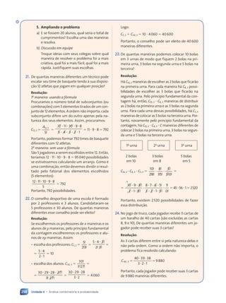 Unidade 4 • Análise combinatória e probabilidade
258
5. Ampliando o problema
a) E se fossem 20 alunos, qual seria o total de
cumprimentos? Escolha uma das maneiras
e resolva.
b) Discussão em equipe
Troque ideias com seus colegas sobre qual
maneira de resolver o problema foi a mais
criativa, qual foi a mais fácil, qual foi a mais
rápida. Justifiquem suas escolhas.
21. De quantas maneiras diferentes um técnico pode
escalar seu time de basquete tendo à sua disposi-
ção 12 atletas que jogam em qualquer posição?
Resolução:
1a
maneira: usando a fórmula
Procuramos o número total de subconjuntos (ou
combinações) com 5 elementos tirados de um con-
junto de 12 elementos. A ordem não importa; cada
subconjunto difere um do outro apenas pela na-
tureza dos seus elementos. Assim, procuramos:
C12, 5 
A12 5
5
,
!

12
12 11 10
10 9 8
5 4
5 4
5 4 3 2
3 2
3 2 1
 
11
 
11  
9 8
 
9 8
 
5 4
 
5 4
5 4
 
5 4  
3 2
 
3 2
3 2
 
3 2
 11  9  8  792
Portanto, podemos formar 792 times de basquete
diferentes com 12 atletas.
2a
maneira: sem usar a fórmula
São 5 jogadores a serem escolhidos entre 12. Então,
teríamos 12  11  10  9  8  95040 possibilidades
se estivéssemos calculando um arranjo. Como é
uma combinação, então devemos dividir o resul-
tado pelo fatorial dos elementos escolhidos
(5 elementos):
12 11 10 9 8
5
 
11
 
11  
9 8
 
9 8
 792
Portanto, 792 possibilidades.
22. O conselho desportivo de uma escola é formado
por 2 professores e 3 alunos. Candidataram-se
5 professores e 30 alunos. De quantas maneiras
diferentes esse conselho pode ser eleito?
Resolução:
Se escolhermos os professores de x maneiras e os
alunos de y maneiras, pelo princípio fundamental
da contagem escolheremos os professores e alu-
nos de xy maneiras. Assim:
• escolha dos professores: C5, 2 
5
2 3
!
! !
2 3
! !
2 3

5 4 3
3
2 3
 
5 4
 
5 4 !
! !
! !
2 3
! !
2 3
2 3
! !
2 3


5 4
2 1
5 4

5 4
2 1

2 1
 10
• escolha dos alunos: C30, 3 
30
3 27
!
!
!
3 2
!
3 2


30 29 28 27
27
3 2
 
29
 
29  !
! !
! !
3 2
! !
3 2
3 2
! !
3 27
! !
7
7
! !
7

30 29 28
3 2
 
29
 
29
3 2

3 2
 4060
Logo:
C5, 2  C30, 3  10  4060  40600
Portanto, o conselho pode ser eleito de 40600
maneiras diferentes.
23.De quantas maneiras podemos colocar 10 bolas
em 3 urnas de modo que fiquem 2 bolas na pri-
meira urna, 3 bolas na segunda urna e 5 bolas na
terceira?
Resolução:
Há C10, 2 maneiras de escolher as 2 bolas que ficarão
na primeira urna. Para cada maneira há C8, 3 possi-
bilidades de escolher as 3 bolas que ficarão na
segunda urna. Pelo princípio fundamental da con-
tagem há, então, C10, 2  C8, 3 maneiras de distribuir
as 2 bolas na primeira urna e as 3 bolas na segunda
urna. Para cada uma dessas possibilidades, há C5, 5
maneiras de colocar as 5 bolas na terceira urna. Por-
tanto, novamente pelo princípio fundamental da
contagem, há C10, 2  C8, 3  C maneiras diferentes de
colocar 2 bolas na primeira urna, 3 bolas na segun-
da urna e 5 bolas na terceira urna.
1a
urna 2a
urna 3a
urna
2 bolas 3 bolas 5 bolas
em 10 em 8 em 5
C10, 2  C8, 3  C5, 5 
10
2 8
8
35
5
5
5 0
5 0
!
! !
2 8
! !
2 8
!
! !
35
! !
35
!
! !
5 0
! !
5 0
 
  

10
10 9 8
9 8
2 1
2 1 8
8
8 7 6 5
6 5
3 2
3 2
3 2 1 5
1 5
1
0
5
1
 
9 8
 
9 8
 
2 1
 
2 1

 
8 7
 
8 7 6 5

6 5
 
3 2
 
3 2
3 2
 
3 2 1 5

1 5

!
!
!
!
!
!
455612520
Portanto, existem 2520 possibilidades de fazer
essa distribuição.
24. No jogo de truco, cada jogador recebe 3 cartas de
um baralho de 40 cartas (são excluídas as cartas
8, 9 e 10). De quantas maneiras diferentes um jo-
gador pode receber suas 3 cartas?
Resolução:
As 3 cartas diferem entre si pela natureza delas e
não pela ordem. Como a ordem não importa, o
problema fica resolvido calculando:
40 39 38
3 2 1
9880
40, 3
C 
 
39
 
39
 
3 2
 
3 2

Portanto, cada jogador pode receber suas 3 cartas
de 9880 maneiras diferentes.
Contexto_e_Aplicações_Matematica_V2_PNLD2015_242a265_U4_C11.indd 258 10/05/2013 15:08
 