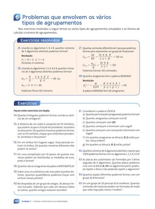 Unidade 4 • Análise combinatória e probabilidade
260
6 Problemas que envolvem os vários
tipos de agrupamentos
Nos exercícios resolvidos a seguir temos os vários tipos de agrupamentos estudados e as formas de
calcular o número de agrupamentos.
Exercícios resolvidos
25. Usando os algarismos 5, 6 e 8, quantos números
de 3 algarismos distintos podemos formar?
Resolução:
P3 ⫽ 3! ⫽ 3 ⭈ 2 ⭈ 1 ⫽ 6
Portanto, 6 números.
26.Usando os algarismos 1, 3, 4, 6 e 9, quantos núme-
ros de 3 algarismos distintos podemos formar?
A5, 3 ⫽
5
2
!
!
⫽
5 4 3 2
3 2 1
1
2 1
2 1
2 1
⭈ ⭈
5 4
5 4 ⭈ ⭈
3 2
3 2
3 2
2 1
2 1
⫽ 60 ou
A5, 3 ⫽ 5 ⭈ 4 ⭈ 3 ⫽ 60
Podemos fomar 60 números.
27. Quantascomissõesdiferentesde3pessoaspodemos
formar para representar um grupo de 10 pessoas?
C10, 3 ⫽
10
3 7
!
! !
3 7
3 7
⫽
10 9 8 7
7
3 2 1 7
1 7
⭈ ⭈
9 8
9 8⭈
⭈ ⭈
3 2
3 2 1 7
1 7
!
!
!
!
⫽ 120 ou
C10, 3 ⫽
A10 3
3
,
!
⫽
10 9 8
3 2 1
⭈ ⭈
9 8
9 8
⭈ ⭈
3 2
3 2
⫽ 120
Podemos formar 120 comissões.
28.Quantos anagramas tem a palavra BANANA?
Resolução:
P6
3 2 1
,
3 2
3 2, ⫽
6
3 2 1
!
! !
3 2
3 2 !
⫽
6 5
6 5 4 3 2 1
2 1
3 2
3 2 1 2
1 2 1 1
⭈ ⭈
6 5
6 5 ⭈ ⭈
4 3
4 3 2 1
2 1
⭈ ⭈
3 2
3 2 ⭈ ⭈
1 2
1 2
1 2 1 1
1 1
⫽ 60
A palavra BANANA tem 60 anagramas.
Exercícios
Façam estes exercícios em dupla.
54.Quantos triângulos podemos formar unindo os vérti-
ces de um octógono?
55.A diretoria de um clube é composta de 10 membros,
que podem ocupar a função de presidente, secretário
ou tesoureiro. De quantas maneiras podemos formar,
com os 10 membros, chapas que contenham presiden-
te, secretário e tesoureiro?
56.Em um ônibus há 5 lugares vagos. Duas pessoas en-
tram no ônibus. De quantas maneiras diferentes elas
podem se sentar?
57. Em uma competição com 10 países, de quantas ma-
neiras podem ser distribuídas as medalhas de ouro,
prata e bronze?
58.Quantos são os anagramas da palavra MATEMÁTICA?
59.Sobre uma circunferência são marcados 6 pontos dis-
tintos. Quantos quadriláteros podemos traçar com
vértices nesses pontos?
60.Na despedida de um grupo de amigos, 36 abraços fo-
ram trocados. Sabendo que cada um abraçou todos
os outros, quantos amigos estavam reunidos?
61. Considerem a palavra LÓGICA:
a) Quantaspermutações(anagramas)podemosformar?
b) Quantos anagramas começam com L?
c) Quantos começam com LO?
d) Quantos começam e terminam com vogal?
e) Quantos começam com consoante e terminam com
vogal?
f ) Em quantos anagramas as letras L, O, G estão jun-
tas, nessa ordem?
g) Em quantos as letras L, O, G estão juntas?
62. Quantosnúmerosde4algarismosdistintosmaioresque
2000podemosformarcomosalgarismos1,2,3,4,5e6?
63.As placas dos automóveis são formadas por 3 letras
seguidas de 4 algarismos. Quantas placas podemos
criar com as letras A e B e os algarismos pares, poden-
do repetir a letra e não podendo repetir o algarismo?
64.Quantas duplas diferentes podemos formar com um
grupo de 8 tenistas?
65.Em um grupo de 20 pessoas há 6 mulheres. Quantas
comissões de 4 pessoas podem ser formadas de modo
que nelas haja pelo menos 1 mulher?
Contexto_e_Aplicações_Matematica_V2_PNLD2015_242a265_U4_C11.indd 260 5/6/13 10:02 AM
 