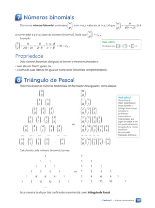 261
Capítulo 11 • Análise combinatória
7 Números binomiais
Chama-se número binomial o número
n
p





 , com n e p naturais, n  p, tal que
n
p





 5
n
p n p
!
! !
( )
2
(n é
o numerador e p é a classe do número binomial). Note que
n
p





 5 Cn, p.
Exemplo:
5
2
5
2 5 2





 5
2
!
! !
( )
5
5
2 3
5 4 3
2 1 3
!
! !
!
!
?
? ?
? ?
5 5 10 5 C5, 2
Propriedade
Dois números binomiais são iguais se tiverem o mesmo numerador e:
• suas classes forem iguais, ou
• a soma de suas classes for igual ao numerador (binomiais complementares).
8 Triângulo de Pascal
Podemos dispor os números binominais em formações triangulares, como abaixo:
0
0






1
0
1
0












2
0
2
1
2
2


















3
0
3
1
3
2


















3
3
4
0
4
1


















4
4
2
4
3
4
4


















… … … … … …
n
0






















n n n
1 2 3

 …






n
n
ou
0
0
1
0
1
1
2
0
2
1






























2
2
2
3
1
3
2
3
3





























3
0 




























4
0
4
1
4
2
4
3
4
4












… … … … …
0 1
n n























2 3
…
n n n
n
Calculando cada número binomial, temos:
1
1 1
1 2 1
1 3 3 1
1 4 6 4 1
1 5 10 10 5 1
...
ou
1
1 1
1 2 1
1 3 3 1
1 4 6 4 1
1 5 10 10 1
Essa maneira de dispor tais coeficientes é conhecida como triângulo de Pascal.
Para refletir
Verifique que:
n n
n
n
n
0
1
1












5 5 5
; ; .
1
Você sabia?
Blaise Pascal
(1623-1662) foi um
físico, filósofo e
teólogo francês que
estudou os
problemas
matemáticos
relacionados aos
jogos de dados, e um
dos resultados dessa
pesquisa foi a tabela
numérica
denominada
triângulo de Pascal.
Contexto_e_Aplicações_Matematica_V2_PNLD2015_242a265_U4_C11.indd 261 5/6/13 10:02 AM
 