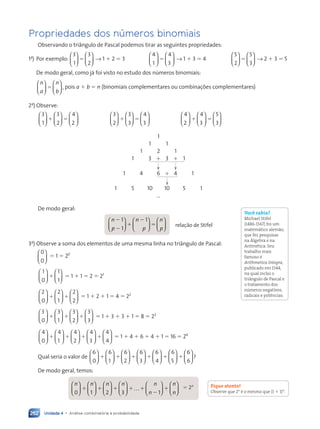 Unidade 4 • Análise combinatória e probabilidade
262
Propriedades dos números binomiais
Observando o triângulo de Pascal podemos tirar as seguintes propriedades:
1a
) Por exemplo:
3
1
3
2












5 → 1 1 2 5 3
4
1
4
3












5 → 1 1 3 5 4
5
2
5
3












5 → 2 1 3 5 5
De modo geral, como já foi visto no estudo dos números binomiais:
n
a
n
b












5 , pois a 1 b 5 n (binomiais complementares ou combinações complementares)
2a
) Observe:
3
1
3
2
4
2


















1 5
3
2
3
3
4
3


















1 5
4
2
4
3
5
3


















1 5
1
1 1
1 2 1
1 3 1 3 1 1
1 4 6 1 4 1
1 5 10 10 5 1
...
De modo geral:
n
p
n
p
n
p
2
2
1
2
5
1
1
1

















 relação de Stifel
3a
) Observe a soma dos elementos de uma mesma linha no triângulo de Pascal:
0
0





 5 1 5 20
1
0
1
1












1 5 1 1 1 5 2 5 21
2
0
2
1
2
2


















1 1 5 1 1 2 1 1 5 4 5 22
3
0
3
1
3
2
3
3
























1 1 1 5 1 1 3 1 3 1 1 5 8 5 23
4
0
4
1
4
2
4
3
4
4






























1 1 1 1 5 1 1 4 1 6 1 4 1 1 5 16 5 24
Qual seria o valor de
6
0
6
1
6
2
6
3
6
4
6
5






























1 1 1 1 1













1
6
6
?
De modo geral, temos:
n n n n n
n
0 1 2 3 1























 …


1 1 1 1 1
2











1
n
n
5 2n
Você sabia?
Michael Stifel
(1486-1567) foi um
matemático alemão,
que fez pesquisas
na Álgebra e na
Aritmética. Seu
trabalho mais
famoso é
Arithmetica Integra,
publicado em 1544,
na qual inclui o
triângulo de Pascal e
o tratamento dos
números negativos,
radicais e potências.
Fique atento!
Observe que 2n
é o mesmo que (1 1 1)n
.
Contexto_e_Aplicações_Matematica_V2_PNLD2015_242a265_U4_C11.indd 262 5/6/13 10:02 AM
 
